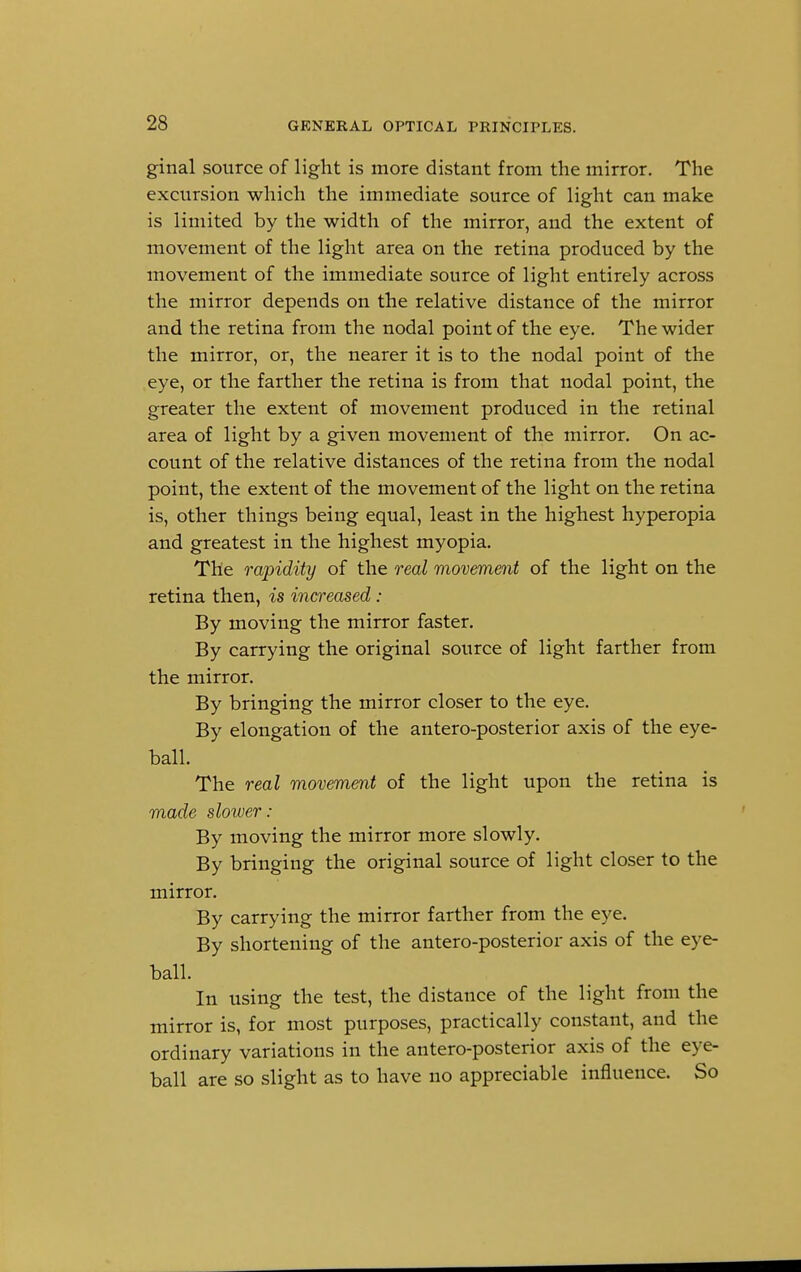 ginal source of light is more distant from the mirror. The excursion which the immediate source of light can make is limited by the width of the mirror, and the extent of movement of the light area on the retina produced by the movement of the immediate source of light entirely across the mirror depends on the relative distance of the mirror and the retina from the nodal point of the eye. The wider the mirror, or, the nearer it is to the nodal point of the eye, or the farther the retina is from that nodal point, the greater the extent of movement produced in the retinal area of light by a given movement of the mirror. On ac- count of the relative distances of the retina from the nodal point, the extent of the movement of the light on the retina is, other things being equal, least in the highest hyperopia and greatest in the highest myopia. The rapidity of the real movement of the light on the retina then, is increased : By moving the mirror faster. By carrying the original source of light farther from the mirror. By bringing the mirror closer to the eye. By elongation of the antero-posterior axis of the eye- ball. The real movement of the light upon the retina is made slower : By moving the mirror more slowly. By bringing the original source of light closer to the mirror. By carrying the mirror farther from the eye. By shortening of the antero-posterior axis of the eye- ball. In using the test, the distance of the light from the mirror is, for most purposes, practically constant, and the ordinary variations in the antero-posterior axis of the eye- ball are so slight as to have no appreciable influence. So
