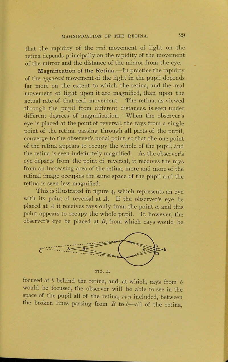 MAGNIFICATION OF THE RETINA. that the rapidity of the real movement of light on the retina depends principally on the rapidity of the movement of the mirror and the distance of the mirror from the eye. Magnification of the Retina.—In practice the rapidity of the apparent movement of the light in the pupil depends far more on the extent to which the retina, and the real movement of light upon it are magnified, than upon the actual rate of that real movement. The retina, as viewed through the pupil from different distances, is seen under different degrees of magnification. When the observer's eye is placed at the point of reversal, the rays from a single point of the retina, passing through all parts of the pupil, converge to the observer's nodal point, so that the one point of the retina appears to occupy the whole of the pupil, and the retina is seen indefinitely magnified. As the observer's eye departs from the point of reversal, it receives the rays from an increasing area of the retina, more and more of the retinal image occupies the same space of the pupil and the retina is seen less magnified. This is illustrated in figure 4, which represents an eye with its point of reversal at A. If the observer's eye be placed at A it receives rays only from the point a, and this point appears to occupy the whole pupil. If, however, the observer's eye be placed at B, from which rays would be c FIG. 4. focused at b behind the retina, and, at which, rays from b would be focused, the observer will be able to see in the space of the pupil all of the retina, m n included, between the broken lines passing from B to b—all of the retina,