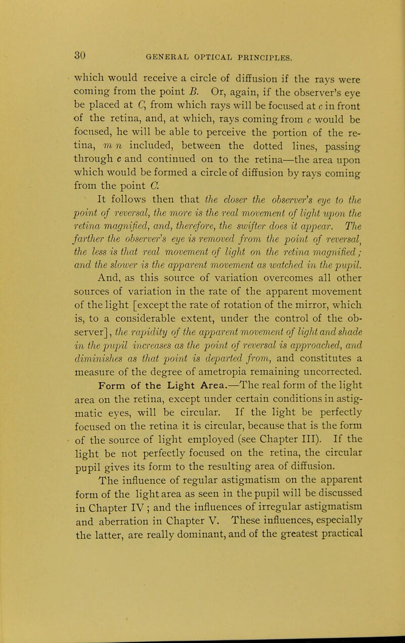 which would receive a circle of diffusion if the rays were coming from the point B. Or, again, if the observer's eye be placed at C, from which rays will be focused at c in front of the retina, and, at which, rays coming from c would be focused, he will be able to perceive the portion of the re- tina, m n included, between the dotted lines, passing through c and continued on to the retina—the area upon which would be formed a circle of diffusion by rays coming from the point C. It follows then that the closer the observer's eye to the point of reversal, the more is the real movement of light upon the retina magnified, and, therefore, the swifter does it appear. Tixe farther the observer's eye is removed from the point of reversal, the less is that real movement of light on the retina magnified; and the slower is the apparent movement as watched in the pupil. And, as this source of variation overcomes all other sources of variation in the rate of the apparent movement of the light [except the rate of rotation of the mirror, which is, to a considerable extent, under the control of the ob- server] , the rapidity of the apparent movement of light and shade in the pupil increases as the point of reversal is approached, and diminishes as that point is departed from, and constitutes a measure of the degree of ametropia remaining uncorrected. Form of the Light Area.—The real form of the light area on the retina, except under certain conditions in astig- matic eyes, will be circular. If the light be perfectly focused on the retina it is circular, because that is the form of the source of light employed (see Chapter III). If the light be not perfectly focused on the retina, the circular pupil gives its form to the resulting area of diffusion. The influence of regular astigmatism on the apparent form of the light area as seen in the pupil will be discussed in Chapter IV ; and the influences of irregular astigmatism and aberration in Chapter V. These influences, especially the latter, are really dominant, and of the greatest practical