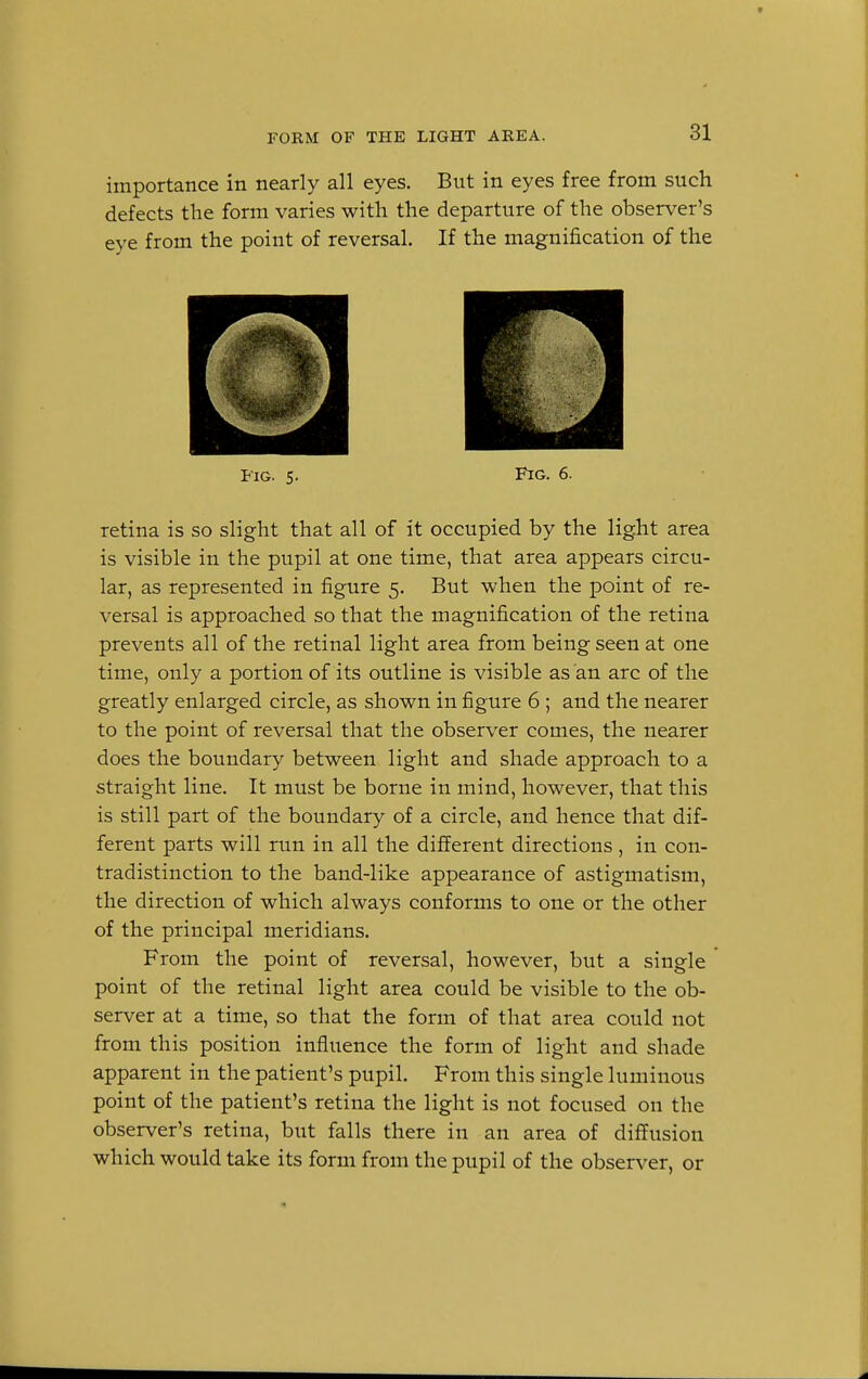 importance in nearly all eyes. But in eyes free from such defects the form varies with the departure of the observer's eye from the point of reversal. If the magnification of the Fig. 5. Fig. 6. retina is so slight that all of it occupied by the light area is visible in the pupil at one time, that area appears circu- lar, as represented in figure 5. But when the point of re- versal is approached so that the magnification of the retina prevents all of the retinal light area from being seen at one time, only a portion of its outline is visible as an arc of the greatly enlarged circle, as shown in figure 6 ; and the nearer to the point of reversal that the observer comes, the nearer does the boundary between light and shade approach to a straight line. It must be borne in mind, however, that this is still part of the boundary of a circle, and hence that dif- ferent parts will run in all the different directions, in con- tradistinction to the band-like appearance of astigmatism, the direction of which always conforms to one or the other of the principal meridians. From the point of reversal, however, but a single point of the retinal light area could be visible to the ob- server at a time, so that the form of that area could not from this position influence the form of light and shade apparent in the patient's pupil. From this single luminous point of the patient's retina the light is not focused on the observer's retina, but falls there in an area of diffusion which would take its form from the pupil of the observer, or