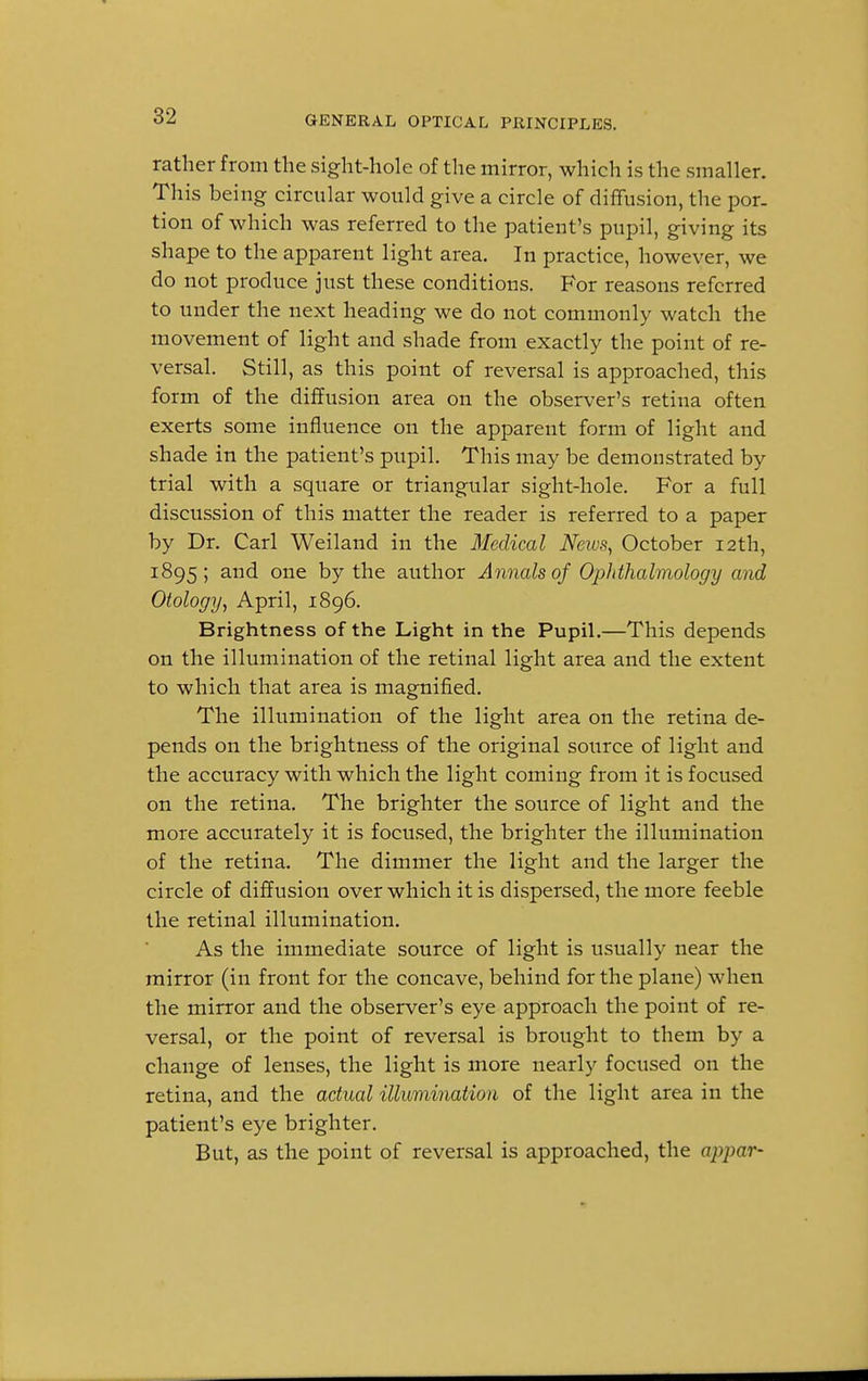 rather from the sight-hole of the mirror, which is the smaller. This being circular would give a circle of diffusion, the por- tion of which was referred to the patient's pupil, giving its shape to the apparent light area. In practice, however, we do not produce just these conditions. For reasons referred to under the next heading we do not commonly watch the movement of light and shade from exactly the point of re- versal. Still, as this point of reversal is approached, this form of the diffusion area on the observer's retina often exerts some influence on the apparent form of light and shade in the patient's pupil. This may be demonstrated by trial with a square or triangular sight-hole. For a full discussion of this matter the reader is referred to a paper by Dr. Carl Weiland in the Medical News, October 12th, 1895; and one by the author Annals of Ophthalmology and Otology, April, 1896. Brightness of the Light in the Pupil.—This depends on the illumination of the retinal light area and the extent to which that area is magnified. The illumination of the light area on the retina de- pends on the brightness of the original source of light and the accuracy with which the light coming from it is focused on the retina. The brighter the source of light and the more accurately it is focused, the brighter the illumination of the retina. The dimmer the light and the larger the circle of diffusion over which it is dispersed, the more feeble the retinal illumination. As the immediate source of light is usually near the mirror (in front for the concave, behind for the plane) when the mirror and the observer's eye approach the point of re- versal, or the point of reversal is brought to them by a change of lenses, the light is more nearly focused on the retina, and the actual illumination of the light area in the patient's eye brighter. But, as the point of reversal is approached, the appar-