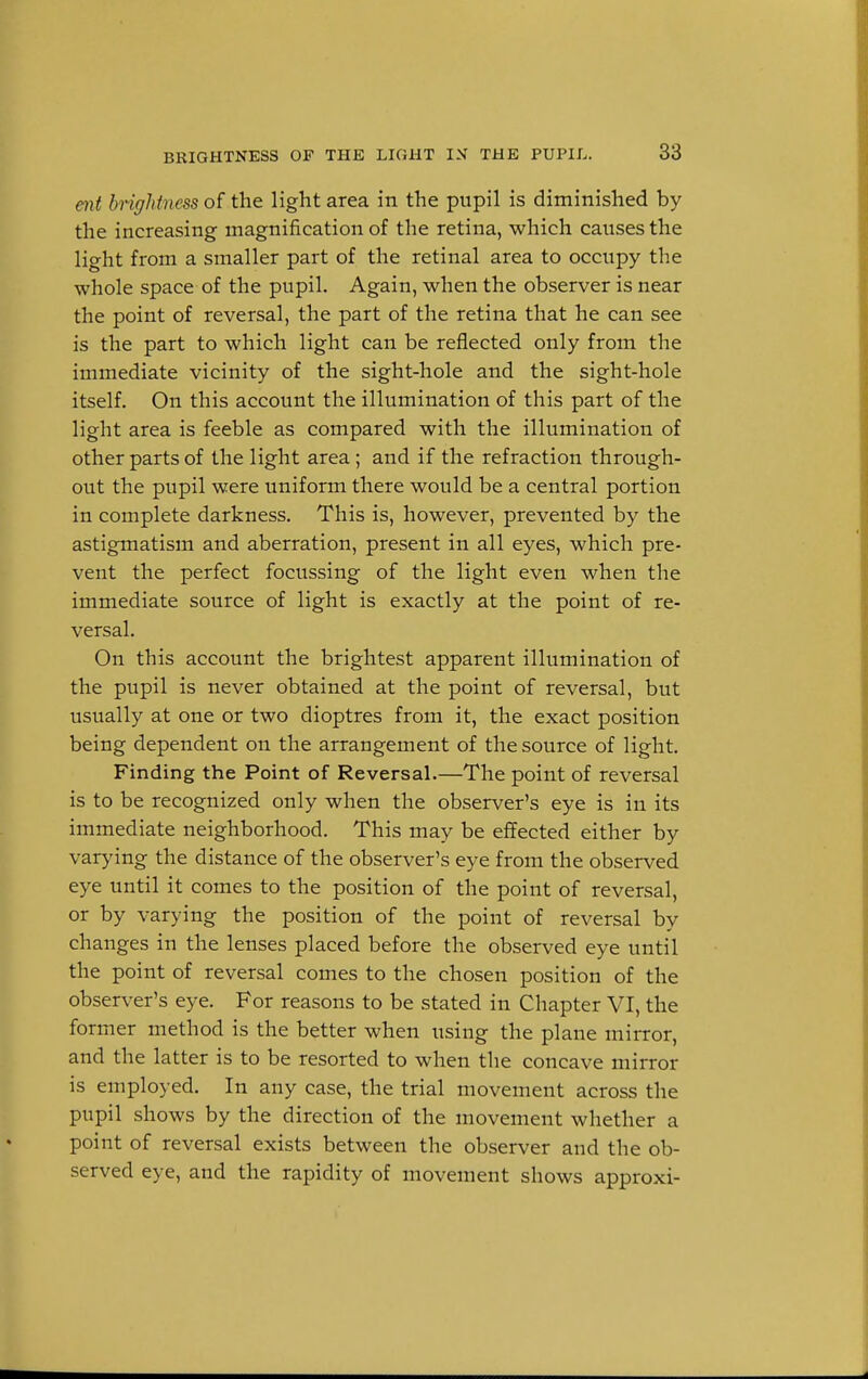 ent brightness of the light area in the pupil is diminished by the increasing magnification of the retina, which causes the light from a smaller part of the retinal area to occupy the whole space of the pupil. Again, when the observer is near the point of reversal, the part of the retina that he can see is the part to which light can be reflected only from the immediate vicinity of the sight-hole and the sight-hole itself. On this account the illumination of this part of the light area is feeble as compared with the illumination of other parts of the light area; and if the refraction through- out the pupil were uniform there would be a central portion in complete darkness. This is, however, prevented by the astigmatism and aberration, present in all eyes, which pre- vent the perfect focussing of the light even when the immediate source of light is exactly at the point of re- versal. On this account the brightest apparent illumination of the pupil is never obtained at the point of reversal, but usually at one or two dioptres from it, the exact position being dependent on the arrangement of the source of light. Finding the Point of Reversal.—The point of reversal is to be recognized only when the observer's eye is in its immediate neighborhood. This may be effected either by varying the distance of the observer's eye from the observed eye until it comes to the position of the point of reversal, or by varying the position of the point of reversal by changes in the lenses placed before the observed eye until the point of reversal comes to the chosen position of the observer's eye. For reasons to be stated in Chapter VI, the former method is the better when using the plane mirror, and the latter is to be resorted to when the concave mirror is employed. In any case, the trial movement across the pupil shows by the direction of the movement whether a point of reversal exists between the observer and the ob- served eye, and the rapidity of movement shows approxi-