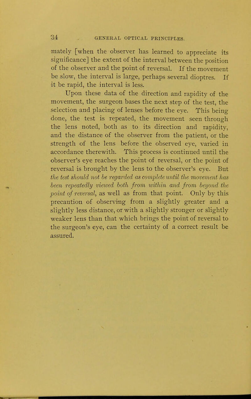 mately [when the observer has learned to appreciate its significance] the extent of the interval between the position of the observer and the point of reversal. If the movement be slow, the interval is large, perhaps several dioptres. If it be rapid, the interval is less. Upon these data of the direction and rapidity of the movement, the surgeon bases the next step of the test, the selection and placing of lenses before the eye. This being done, the test is repeated, the movement seen through the lens noted, both as to its direction and rapidity, and the distance of the observer from the patient, or the strength of the lens before the observed eye, varied in accordance therewith. This process is continued until the observer's eye reaches the point of reversal, or the point of reversal is brought by the lens to the observer's eye. But the test should not be regarded as complete until the movement has been repeatedly viewed both from within and from beyond the point of reversal, as well as from that point. Only by this precaution of observing from a slightly greater and a slightly less distance, or with a slightly stronger or slightly weaker lens than that which brings the point of reversal to the surgeon's eye, can the certainty of a correct result be assured.