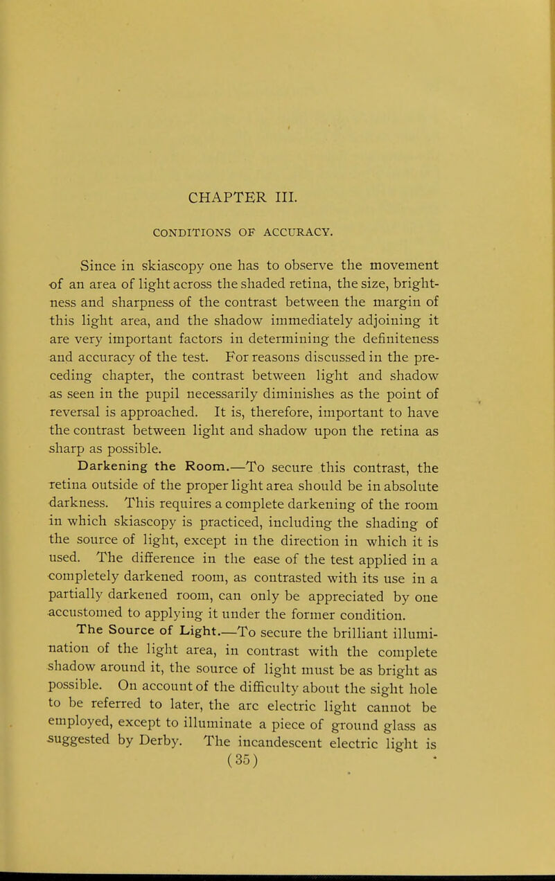 CHAPTER III. CONDITIONS OF ACCURACY. Since in skiascopy one has to observe the movement of an area of light across the shaded retina, the size, bright- ness and sharpness of the contrast between the margin of this light area, and the shadow immediately adjoining it are very important factors in determining the definiteness and accuracy of the test. For reasons discussed in the pre- ceding chapter, the contrast between light and shadow as seen in the pupil necessarily diminishes as the point of reversal is approached. It is, therefore, important to have the contrast between light and shadow upon the retina as sharp as possible. Darkening the Room.—To secure this contrast, the retina outside of the proper light area should be in absolute darkness. This requires a complete darkening of the room in which skiascopy is practiced, including the shading of the source of light, except in the direction in which it is used. The difference in the ease of the test applied in a completely darkened room, as contrasted with its use in a partially darkened room, can only be appreciated by one accustomed to applying it under the former condition. The Source of Light—To secure the brilliant illumi- nation of the light area, in contrast with the complete shadow around it, the source of light must be as bright as possible. On account of the difficulty about the sight hole to be referred to later, the arc electric light cannot be employed, except to illuminate a piece of ground glass as suggested by Derby. The incandescent electric light is