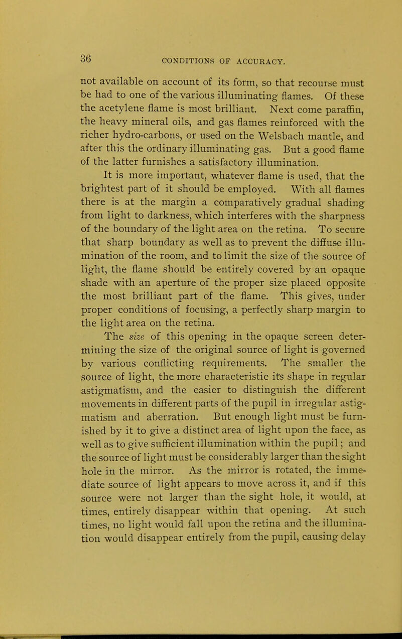 not available on account of its form, so that recourse must be had to one of the various illuminating flames. Of these the acetylene flame is most brilliant. Next come paraffin, the heavy mineral oils, and gas flames reinforced with the richer hydro-carbons, or used on the Welsbach mantle, and after this the ordinary illuminating gas. But a good flame of the latter furnishes a satisfactory illumination. It is more important, whatever flame is used, that the brightest part of it should be employed. With all flames there is at the margin a comparatively gradual shading from light to darkness, which interferes with the sharpness of the boundary of the light area on the retina. To secure that sharp boundary as well as to prevent the diffuse illu- mination of the room, and to limit the size of the source of light, the flame should be entirely covered by an opaque shade with an aperture of the proper size placed opposite the most brilliant part of the flame. This gives, under proper conditions of focusing, a perfectly sharp margin to the light area on the retina. The size of this opening in the opaque screen deter- mining the size of the original source of light is governed by various conflicting requirements. The smaller the source of light, the more characteristic its shape in regular astigmatism, and the easier to distinguish the different movements in different parts of the pupil in irregular astig- matism and aberration. But enough light must be furn- ished by it to give a distinct area of light upon the face, as well as to give sufficient illumination within the pupil; and the source of light must be considerably larger than the sight hole in the mirror. As the mirror is rotated, the imme- diate source of light appears to move across it, and if this source were not larger than the sight hole, it would, at times, entirely disappear within that opening. At such times, no light would fall upon the retina and the illumina- tion would disappear entirely from the pupil, causing delay