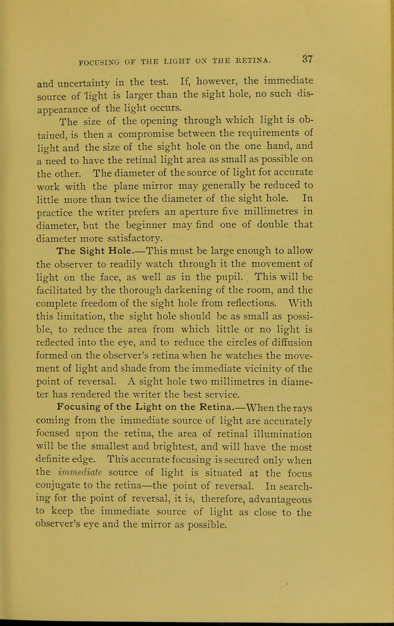 and uncertainty in the test. If, however, the immediate source of light is larger than the sight hole, no such dis- appearance of the light occurs. The size of the opening through which light is ob- tained, is then a compromise between the requirements of light and the size of the sight hole on the one hand, and a need to have the retinal light area as small as possible on the other. The diameter of the source of light for accurate work with the plane mirror may generally be reduced to little more than twice the diameter of the sight hole. In practice the writer prefers an aperture five millimetres in diameter, but the beginner may find one of double that diameter more satisfactory. The Sight Hole.—This must be large enough to allow the observer to readily watch through it the movement of light on the face, as well as in the pupil. This will be facilitated by the thorough darkening of the room, and the complete freedom of the sight hole from reflections. With this limitation, the sight hole should be as small as possi- ble, to reduce the area from which little or no light is reflected into the eye, and to reduce the circles of diffusion formed on the observer's retina when he watches the move- ment of light and shade from the immediate vicinity of the point of reversal. A sight hole two millimetres in diame- ter has rendered the writer the best service. Focusing of the Light on the Retina.—When the rays coming from the immediate source of light are accurately focused upon the retina, the area of retinal illumination will be the smallest and brightest, and will have the most definite edge. This accurate focusing is secured only when the immediate source of light is situated at the focus conjugate to the retina—the point of reversal. In search- ing for the point of reversal, it is, therefore, advantageous to keep the immediate source of light as close to the observer's eye and the mirror as possible.