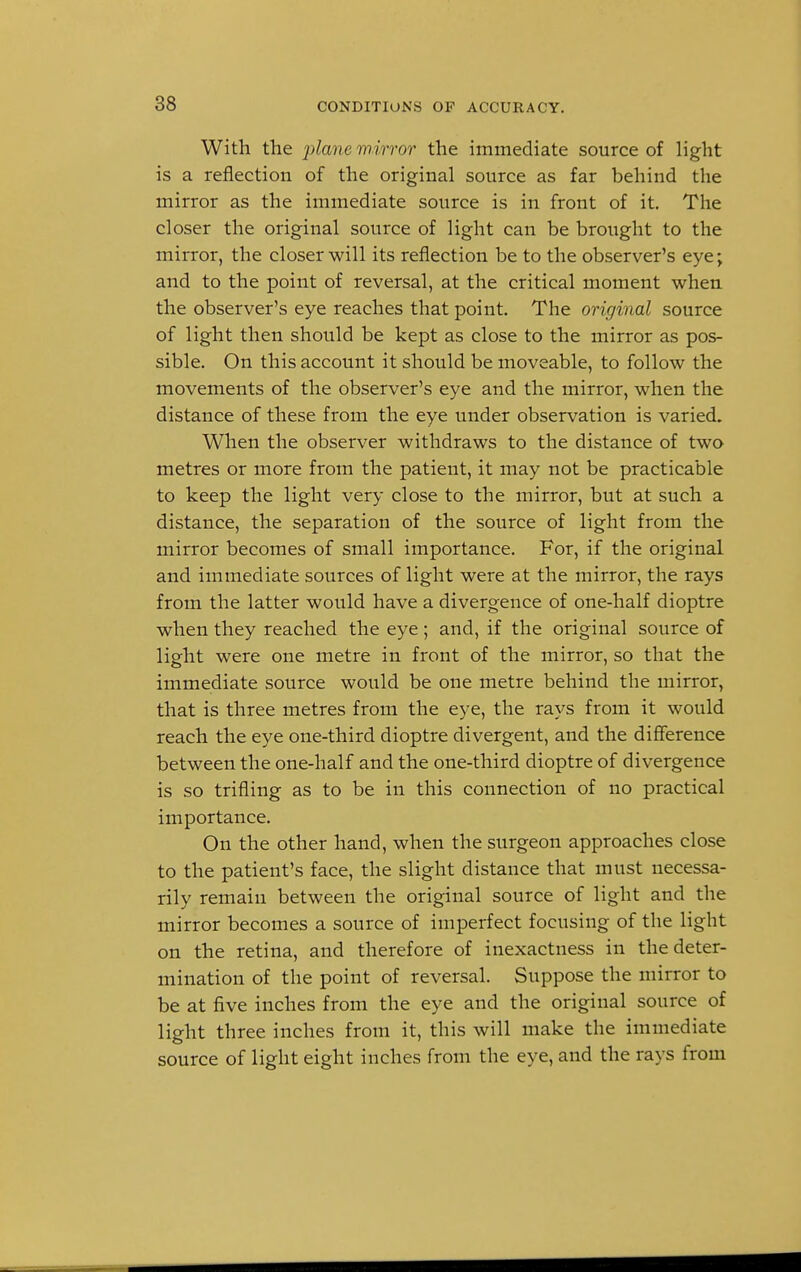 With the plane mirror the immediate source of light is a reflection of the original source as far behind the mirror as the immediate source is in front of it. The closer the original source of light can be brought to the mirror, the closer will its reflection be to the observer's eye; and to the point of reversal, at the critical moment when the observer's eye reaches that point. The original source of light then should be kept as close to the mirror as pos- sible. On this account it should be moveable, to follow the movements of the observer's eye and the mirror, when the distance of these from the eye under observation is varied. When the observer withdraws to the distance of two metres or more from the patient, it may not be practicable to keep the light very close to the mirror, but at such a distance, the separation of the source of light from the mirror becomes of small importance. For, if the original and immediate sources of light were at the mirror, the rays from the latter would have a divergence of one-half dioptre when they reached the eye; and, if the original source of light were one metre in front of the mirror, so that the immediate source would be one metre behind the mirror, that is three metres from the eye, the rays from it would reach the eye one-third dioptre divergent, and the difference between the one-half and the one-third dioptre of divergence is so trifling as to be in this connection of no practical importance. On the other hand, when the surgeon approaches close to the patient's face, the slight distance that must necessa- rily remain between the original source of light and the mirror becomes a source of imperfect focusing of the light on the retina, and therefore of inexactness in the deter- mination of the point of reversal. Suppose the mirror to be at five inches from the eye and the original source of light three inches from it, this will make the immediate source of light eight inches from the eye, and the rays from