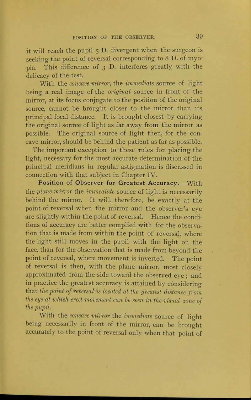 it will reach the pupil 5 D. divergent when the surgeon is seeking the point of reversal corresponding to 8 D. of myo- pia. This difference of 3 D. interferes greatly with the delicacy of the test. With the concave mirror, the immediate source of light being a real image of the original source in front of the mirror, at its focus conjugate to the position of the original source, cannot be brought closer to the mirror than its principal focal distance. It is brought closest by carrying the original source of light as far away from the mirror as possible. The original source of light then, for the con- cave mirror, should be behind the patient as far as possible. The important exception to these rules for placing the light, necessary for the most accurate determination of the principal meridians in regular astigmation is discussed in connection with that subject in Chapter IV. Position of Observer for Greatest Accuracy.—With the plane mirror the immediate source of light is necessarily behind the mirror. It will, therefore, be exactly at the point of reversal when the mirror and the observer's eye are slightly within the point of reversal. Hence the condi- tions of accuracy are better complied with for the observa- tion that is made from within the point of reversal, where the light still moves in the pupil with the light on the face, than for the observation that is made from beyond the point of reversal, where movement is inverted. The point of reversal is then, with the plane mirror, most closely approximated from the side toward the observed eye ; and in practice the greatest accuracy is attained by considering that the point of reversal is located at the greatest distance from the eye at which erect movement can be seen in the visual zone of the pupil. With the concave mirror the immediate source of light being necessarily in front of the mirror, can be brought accurately to the point of reversal only when that point of