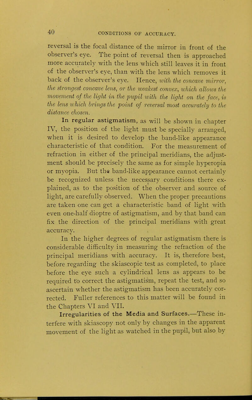 reversal is the focal distance of the mirror in front of the observer's eye. The point of reversal then is approached more accurately with the lens which still leaves it in front of the observer's eye, than with the lens which removes it back of the observer's eye. Hence, with the concave mirror, the strongest concave lens, or the weakest convex, which allows the movement of the light in the jmpil with the light on the face, is the lens tvhich brings the point of reversal most accurately to the distance chosen. In regular astigmatism, as will be shown in chapter IV, the position of the light must be specially arranged, when it is desired to develop the band-like appearance characteristic of that condition. For the measurement of refraction in either of the principal meridians, the adjust- ment should be precisely the same as for simple hyperopia or myopia. But the band-like appearance cannot certainly be recognized unless the necessary conditions there ex- plained, as to the position of the observer and source of light, are carefully observed. When the proper precautions are taken one can get a characteristic band of light with even one-half dioptre of astigmatism, and by that band can fix the direction of the principal meridians with great accuracy. In the higher degrees of regular astigmatism there is considerable difficulty in measuring the refraction of the principal meridians with accuracy. It is, therefore best, before regarding the skiascopic test as completed, to place before the eye such a cylindrical lens as appears to be required to correct the astigmatism, repeat the test, and so ascertain whether the astigmatism has been accurately cor- rected. Fuller references to this matter will be found in the Chapters VI and VII. Irregularities of the Media and Surfaces.—These in- terfere with skiascopy not only by changes in the apparent movement of the light as watched in the pupil, but also by