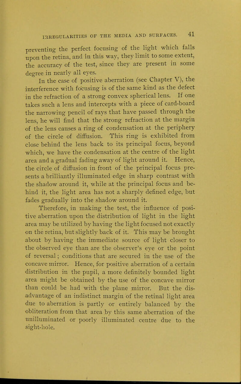 IRREGULARITIES OF THE MEDIA AND SURFACES. preventing the perfect focusing of the light which falls upon the retina, and in this way, they limit to some extent, the accuracy of the test, since they are present in some degree in nearly all eyes. In the case of positive aberration (see Chapter V), the interference with focusing is of the same kind as the defect in the refraction of a strong convex spherical lens. If one takes such a lens and intercepts with a piece of card-board the narrowing pencil of rays that have passed through the lens, he will find that the strong refraction at the margin of the lens causes a ring of condensation at the periphery of the circle of diffusion. This ring is exhibited from close behind the lens back to its principal focus, beyond which, we have the condensation at the centre of the light area and a gradual fading away of light around it. Hence, the circle of diffusion in front of the principal focus pre- sents a brilliantly illuminated edge in sharp contrast with the shadow around it, while at the principal focus and be- hind it, the light area has not a sharply defined edge, but fades gradually into the shadow around it. Therefore, in making the test, the influence of posi- tive aberration upon the distribution of light in the light area may be utilized by having the light focused not exactly on the retina, but slightly back of it. This may be brought about by having the immediate source of light closer to the observed eye than are the observer's eye or the point of reversal; conditions that are secured in the use of the concave mirror. Hence, for positive aberration of a certain distribution in the pupil, a more definitely bounded light area might be obtained by the use of the concave mirror than could be had with the plane mirror. But the dis- advantage of an indistinct margin of the retinal light area due to aberration is partly or entirely balanced by the obliteration from that area by this same aberration of the unilluminated or poorly illuminated centre due to the sight-hole.