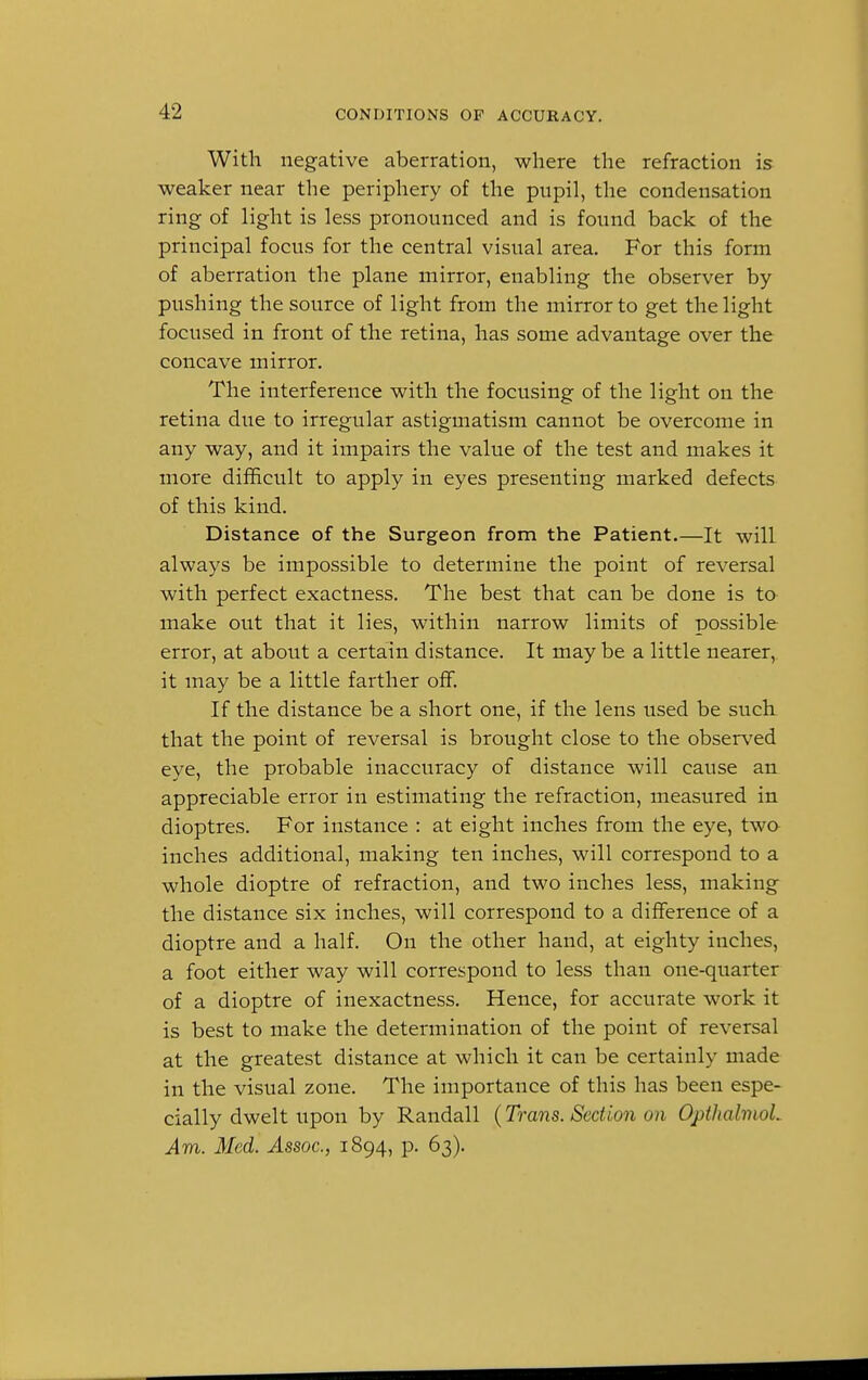 With negative aberration, where the refraction is weaker near the periphery of the pupil, the condensation ring of light is less pronounced and is found back of the principal focus for the central visual area. For this form of aberration the plane mirror, enabling the observer by- pushing the source of light from the mirror to get the light focused in front of the retina, has some advantage over the concave mirror. The interference with the focusing of the light on the retina due to irregular astigmatism cannot be overcome in any way, and it impairs the value of the test and makes it more difficult to apply in eyes presenting marked defects of this kind. Distance of the Surgeon from the Patient.—It will always be impossible to determine the point of reversal with perfect exactness. The best that can be done is to make out that it lies, within narrow limits of possible error, at about a certain distance. It may be a little nearer, it may be a little farther off. If the distance be a short one, if the lens used be such that the point of reversal is brought close to the observed eye, the probable inaccuracy of distance will cause an appreciable error in estimating the refraction, measured in dioptres. For instance : at eight inches from the eye, two inches additional, making ten inches, will correspond to a whole dioptre of refraction, and two inches less, making the distance six inches, will correspond to a difference of a dioptre and a half. On the other hand, at eighty inches, a foot either way will correspond to less than one-quarter of a dioptre of inexactness. Hence, for accurate work it is best to make the determination of the point of reversal at the greatest distance at which it can be certainly made in the visual zone. The importance of this has been espe- cially dwelt upon by Randall (Trans. Section on Opthalmol. Am. Med. Assoc., 1894, p. 63).