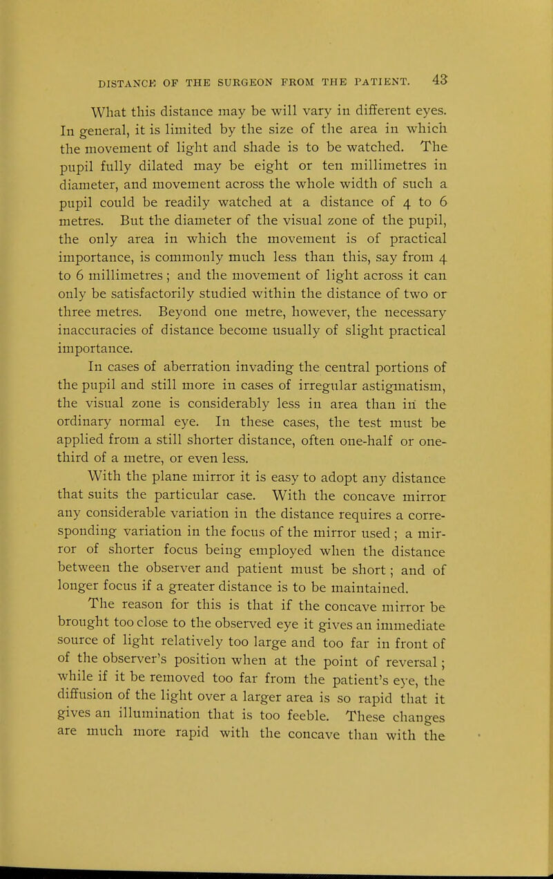What this distance may be will vary in different eyes. In g-eneral, it is limited by the size of the area in which the movement of light and shade is to be watched. The pupil fully dilated may be eight or ten millimetres in diameter, and movement across the whole width of such a pupil could be readily watched at a distance of 4 to 6 metres. But the diameter of the visual zone of the pupil, the only area in which the movement is of practical importance, is commonly much less than this, say from 4 to 6 millimetres; and the movement of light across it can only be satisfactorily studied within the distance of two or three metres. Beyond one metre, however, the necessary inaccuracies of distance become usually of slight practical importance. In cases of aberration invading the central portions of the pupil and still more in cases of irregular astigmatism, the visual zone is considerably less in area than in the ordinary normal eye. In these cases, the test must be applied from a still shorter distance, often one-half or one- third of a metre, or even less. With the plane mirror it is easy to adopt any distance that suits the particular case. With the concave mirror any considerable variation in the distance requires a corre- sponding variation in the focus of the mirror used ; a mir- ror of shorter focus being employed when the distance between the observer and patient must be short; and of longer focus if a greater distance is to be maintained. The reason for this is that if the concave mirror be brought too close to the observed eye it gives an immediate source of light relatively too large and too far in front of of the observer's position when at the point of reversal; while if it be removed too far from the patient's eye, the diffusion of the light over a larger area is so rapid that it gives an illumination that is too feeble. These changes are much more rapid with the concave than with the