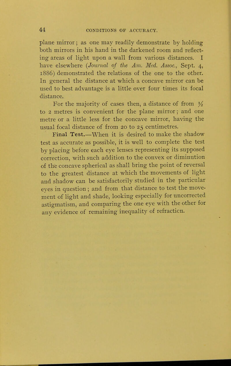 plane mirror; as one may readily demonstrate by holding both mirrors in his hand in the darkened room and reflect- ing areas of light upon a wall from various distances. I have elsewhere (Journal of the Am. Med. Assoc., Sept. 4, 1886) demonstrated the relations of the one to the other. In general the distance at which a concave mirror can be used to best advantage is a little over four times its focal distance. For the majority of cases then, a distance of from y2 to 2 metres is convenient for the plane mirror; and one metre or a little less for the concave mirror, having the usual focal distance of from 20 to 25 centimetres. Final Test.—When it is desired to make the shadow test as accurate as possible, it is well to complete the test by placing before each eye lenses representing its supposed correction, with such addition to the convex or diminution of the concave spherical as shall bring the point of reversal to the greatest distance at which the movements of light and shadow can be satisfactorily studied in the particular eyes in question ; and from that distance to test the move- ment of light and shade, looking especially for uncorrected astigmatism, and comparing the one eye with the other for any evidence of remaining inequality of refracticn.