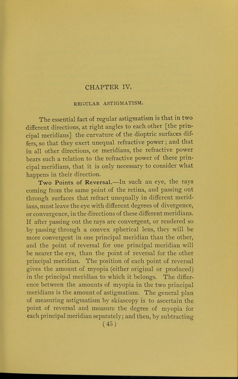 CHAPTER IV. REGULAR ASTIGMATISM. The essential fact of regular astigmatism is that in two different directions, at right angles to each other [the prin- cipal meridians] the curvature of the dioptric surfaces dif- fers, so that they exert unequal refractive power; and that in all other directions, or meridians, the refractive power bears such a relation to the refractive power of these prin- cipal meridians, that it is only necessary to consider what happens in their direction. Two Points of Reversal.—In such an eye, the rays coming from the same point of the retina, and passing out through surfaces that refract unequally in different merid- ians, must leave the eye with different degrees of divergence, or convergence, in the directions of these different meridians. If after passing out the rays are convergent, or rendered so by passing through a convex spherical lens, they will be more convergent in one principal meridian than the other, and the point of reversal for one principal meridian will be nearer the eye, than the point of reversal for the other principal meridian. The position of each point of reversal gives the amount of myopia (either original or produced) in the principal meridian to which it belongs. The differ- ence between the amounts of myopia in the two principal meridians is the amount of astigmatism. The general plan of measuring astigmatism by skiascopy is to ascertain the point of reversal and measure the degree of myopia for each principal meridian separately; and then, by subtracting