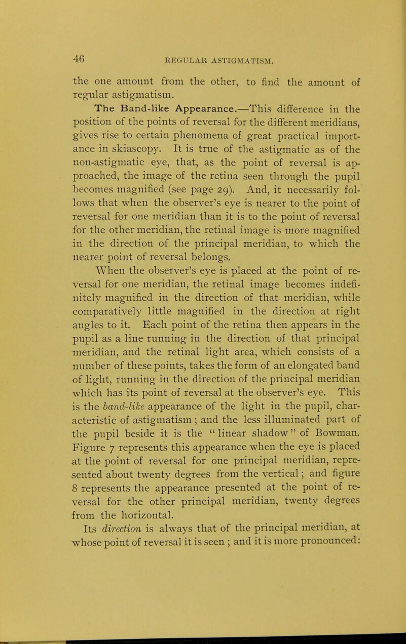 4(» the one amount from the other, to find the amount of regular astigmatism. The Band-like Appearance.—This difference in the position of the points of reversal for the different meridians, gives rise to certain phenomena of great practical import- ance in skiascopy. It is true of the astigmatic as of the non-astigmatic eye, that, as the point of reversal is ap- proached, the image of the retina seen through the pupil becomes magnified (see page 29). And, it necessarily fol- lows that when the observer's eye is nearer to the point of reversal for one meridian than it is to the point of reversal for the other meridian, the retinal image is more magnified in the direction of the principal meridian, to which the nearer point of reversal belongs. When the observer's eye is placed at the point of re- versal for one meridian, the retinal image becomes indefi- nitely magnified in the direction of that meridian, while comparatively little magnified in the direction at right angles to it. Each point of the retina then appears in the pupil as a line running in the direction of that principal meridian, and the retinal light area, which consists of a number of these points, takes the form of an elongated band of light, running in the direction of the principal meridian which has its point of reversal at the observer's eye. This is the band-like appearance of the light in the pupil, char- acteristic of astigmatism ; and the less illuminated part of the pupil beside it is the linear shadow of Bowman. Figure 7 represents this appearance when the eye is placed at the point of reversal for one principal meridian, repre- sented about twenty degrees from the vertical; and figure 8 represents the appearance presented at the point of re- versal for the other principal meridian, twenty degrees from the horizontal. Its direction is always that of the principal meridian, at whose point of reversal it is seen ; and it is more pronounced:
