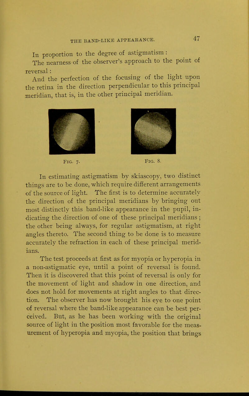 THE BAND-LIKE APPEARANCE. In proportion to the degree of astigmatism : The nearness of the observer's approach to the point of reversal: And the perfection of the focusing of the light upon the retina in the direction perpendicular to this principal meridian, that is, in the other principal meridian. Fig. 7. Fig. 8. In estimating astigmatism by skiascopy, two distinct things are to be done, which require different arrangements of the source of light. The first is to determine accurately the direction of the principal meridians by bringing out most distinctly this band-like appearance in the pupil, in- dicating the direction of one of these principal meridians ; the other being always, for regular astigmatism, at right angles thereto. The second thing to be done is to measure accurately the refraction in each of these principal merid- ians. The test proceeds at first as for myopia or hyperopia in a non-astigmatic eye, until a point of reversal is found. Then it is discovered that this point of reversal is only for the movement of light and shadow in one direction, and does not hold for movements at right angles to that direc- tion. The observer has now brought his eye to one point of reversal where the band-like appearance can be best per- ceived. But, as he has been working with the original source of light in the position most favorable for the meas- urement of hyperopia and myopia, the position that brings