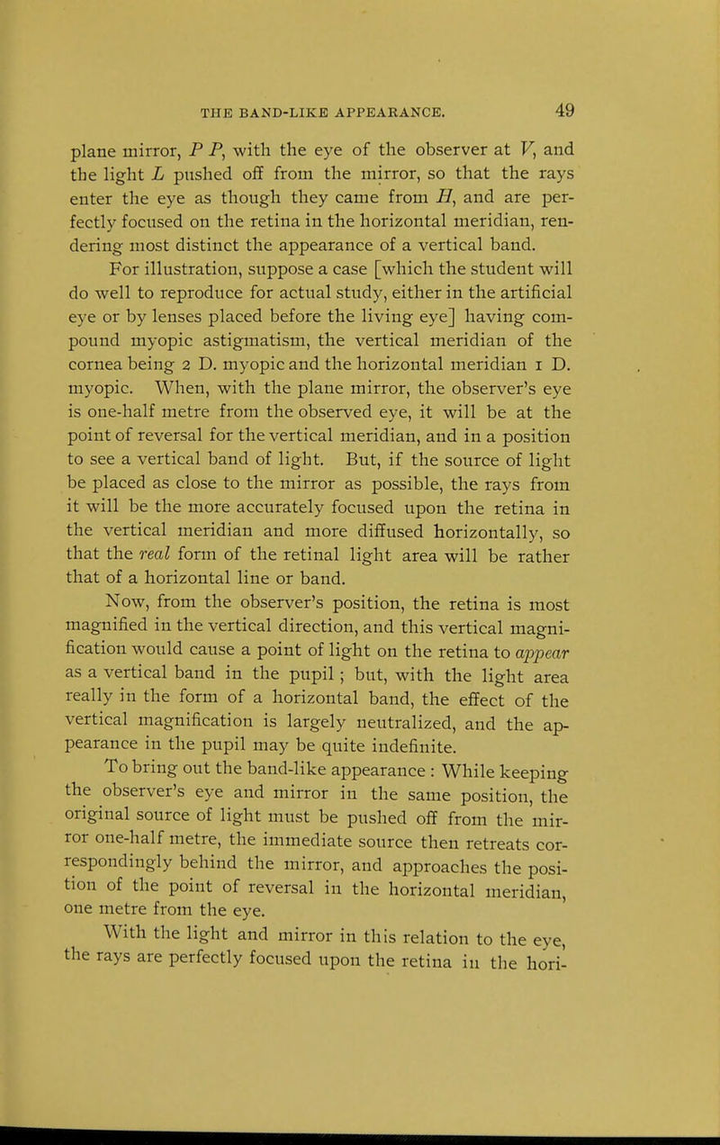 plane mirror, P P, with the eye of the observer at F, and the light L pushed off from the mirror, so that the rays enter the eye as though they came from H, and are per- fectly focused on the retina in the horizontal meridian, ren- dering most distinct the appearance of a vertical band. For illustration, suppose a case [which the student will do well to reproduce for actual study, either in the artificial eye or by lenses placed before the living eye] having com- pound myopic astigmatism, the vertical meridian of the cornea being 2 D. myopic and the horizontal meridian 1 D. myopic. When, with the plane mirror, the observer's eye is one-half metre from the observed eye, it will be at the point of reversal for the vertical meridian, and in a position to see a vertical band of light. But, if the source of light be placed as close to the mirror as possible, the rays from it will be the more accurately focused upon the retina in the vertical meridian and more diffused horizontally, so that the real form of the retinal light area will be rather that of a horizontal line or band. Now, from the observer's position, the retina is most magnified in the vertical direction, and this vertical magni- fication would cause a point of light on the retina to appear as a vertical band in the pupil; but, with the light area really in the form of a horizontal band, the effect of the vertical magnification is largely neutralized, and the ap- pearance in the pupil may be quite indefinite. To bring out the band-like appearance : While keeping the observer's eye and mirror in the same position, the original source of light must be pushed off from the mir- ror one-half metre, the immediate source then retreats cor- respondingly behind the mirror, and approaches the posi- tion of the point of reversal in the horizontal meridian, one metre from the eye. With the light and mirror in this relation to the eye, the rays are perfectly focused upon the retina in the hori-