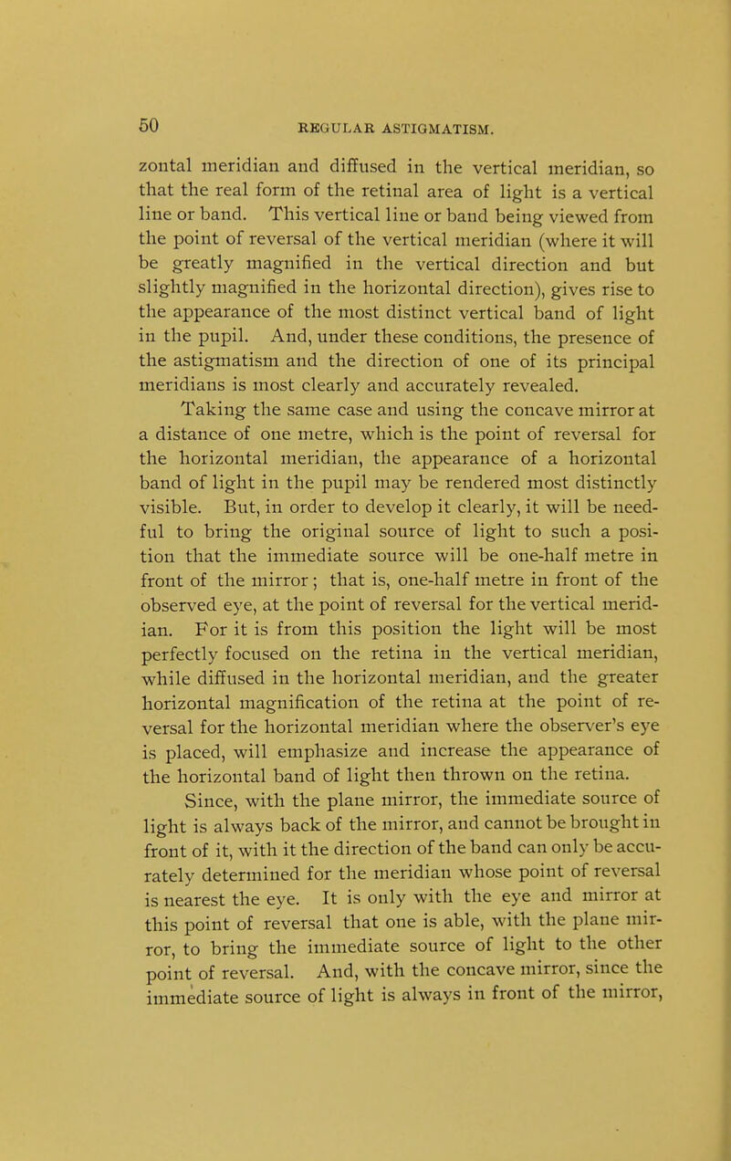 zontal meridian and diffused in the vertical meridian, so that the real form of the retinal area of light is a vertical line or band. This vertical line or band being viewed from the point of reversal of the vertical meridian (where it will be greatly magnified in the vertical direction and but slightly magnified in the horizontal direction), gives rise to the appearance of the most distinct vertical band of light in the pupil. And, under these conditions, the presence of the astigmatism and the direction of one of its principal meridians is most clearly and accurately revealed. Taking the same case and using the concave mirror at a distance of one metre, which is the point of reversal for the horizontal meridian, the appearance of a horizontal band of light in the pupil may be rendered most distinctly visible. But, in order to develop it clearly, it will be need- ful to bring the original source of light to such a posi- tion that the immediate source will be one-half metre in front of the mirror; that is, one-half metre in front of the observed eye, at the point of reversal for the vertical merid- ian. For it is from this position the light will be most perfectly focused on the retina in the vertical meridian, while diffused in the horizontal meridian, and the greater horizontal magnification of the retina at the point of re- versal for the horizontal meridian where the observer's eye is placed, will emphasize and increase the appearance of the horizontal band of light then thrown on the retina. Since, with the plane mirror, the immediate source of light is always back of the mirror, and cannot be brought in front of it, with it the direction of the band can only be accu- rately determined for the meridian whose point of reversal is nearest the eye. It is only with the eye and mirror at this point of reversal that one is able, with the plane mir- ror, to bring the immediate source of light to the other point of reversal. And, with the concave mirror, since the immediate source of light is always in front of the mirror,
