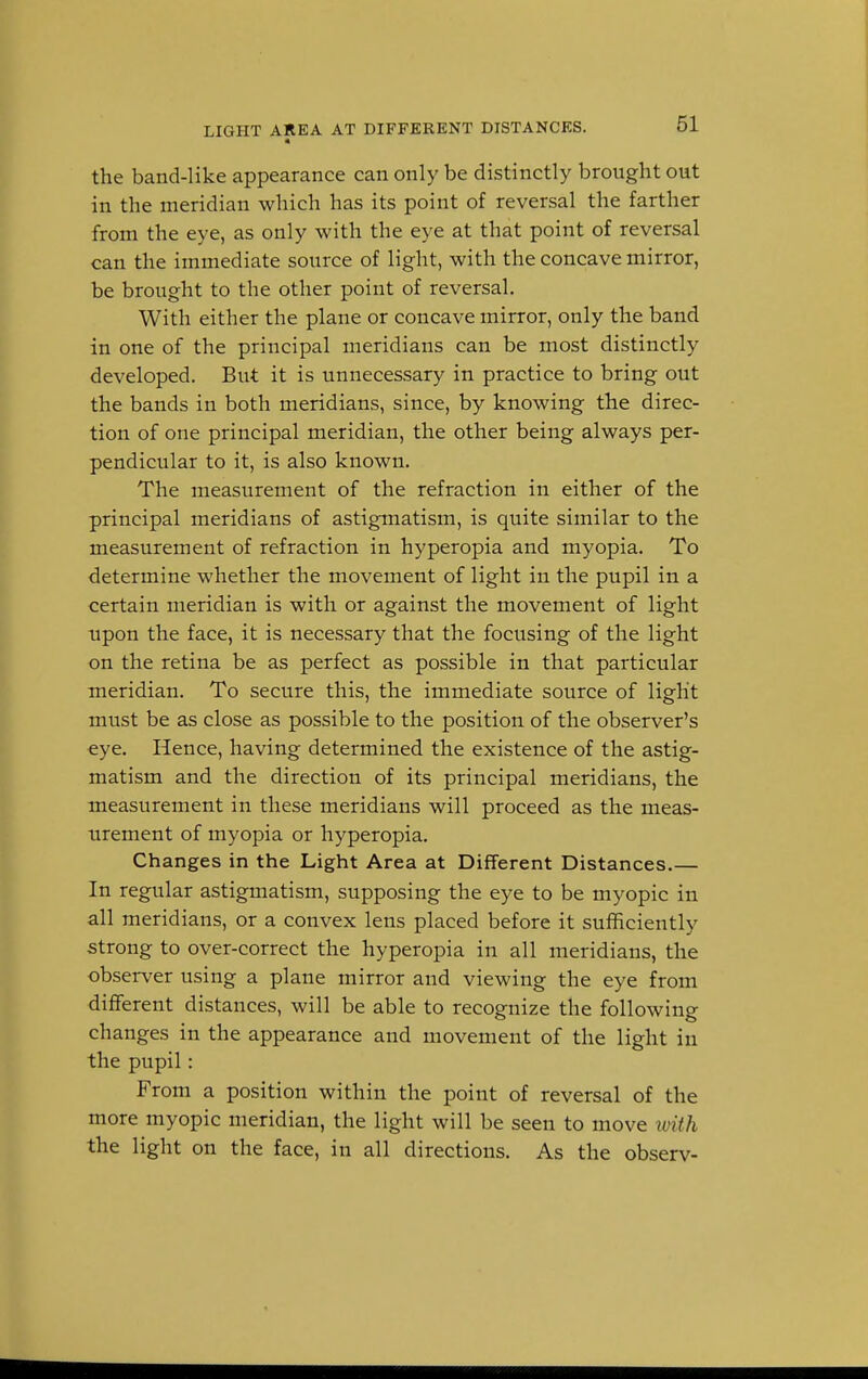 the band-like appearance can only be distinctly brought out in the meridian which has its point of reversal the farther from the eye, as only with the eye at that point of reversal can the immediate source of light, with the concave mirror, be brought to the other point of reversal. With either the plane or concave mirror, only the band in one of the principal meridians can be most distinctly developed. But it is unnecessary in practice to bring out the bands in both meridians, since, by knowing the direc- tion of one principal meridian, the other being always per- pendicular to it, is also known. The measurement of the refraction in either of the principal meridians of astigmatism, is quite similar to the measurement of refraction in hyperopia and myopia. To determine whether the movement of light in the pupil in a certain meridian is with or against the movement of light upon the face, it is necessary that the focusing of the light on the retina be as perfect as possible in that particular meridian. To secure this, the immediate source of light must be as close as possible to the position of the observer's eye. Hence, having determined the existence of the astig- matism and the direction of its principal meridians, the measurement in these meridians will proceed as the meas- urement of myopia or hyperopia. Changes in the Light Area at Different Distances.— In regular astigmatism, supposing the eye to be myopic in all meridians, or a convex lens placed before it sufficiently strong to over-correct the hyperopia in all meridians, the observer using a plane mirror and viewing the eye from different distances, will be able to recognize the following changes in the appearance and movement of the light in the pupil: From a position within the point of reversal of the more myopic meridian, the light will be seen to move with the light on the face, in all directions. As the observ-