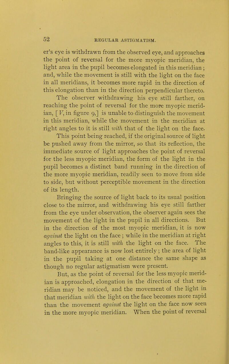 er's eye is withdrawn from the observed eye, and approaches the point of reversal for the more myopic meridian, the light area in the pupil becomes elongated in this meridian ; and, while the movement is still with the light on the face in all meridians, it becomes more rapid in the direction of this elongation than in the direction perpendicular thereto. The observer withdrawing his eye still farther, on reaching the point of reversal for the more myopic merid- ian, [ V, in figure 9,] is unable to distinguish the movement in this meridian, while the movement in the meridian at right angles to it is still with that of the light on the face. This point being reached, if the original source of light be pushed away from the mirror, so that its reflection, the immediate source of light approaches the point of reversal for the less myopic meridian, the form of the light in the pupil becomes a distinct band running in the direction of the more myopic meridian, readily seen to move from side to side, but without perceptible movement in the direction of its length. Bringing the source of light back to its usual position close to the mirror, and withdrawing his eye still farther from the eye under observation, the observer again sees the movement of the light in the pupil in all directions. But in the direction of the most myopic meridian, it is now against the light on the face ; while in the meridian at right angles to this, it is still with the light on the face. The band-like appearance is now lost entirely; the area of light in the pupil taking at one distance the same shape as though no regular astigmatism were present. But, as the point of reversal for the less myopic merid- ian is approached, elongation in the direction of that me- ridian may be noticed, and the movement of the light in that meridian with the light on the face becomes more rapid than the movement against the light on the face now seen in the more myopic meridian. When the point of reversal