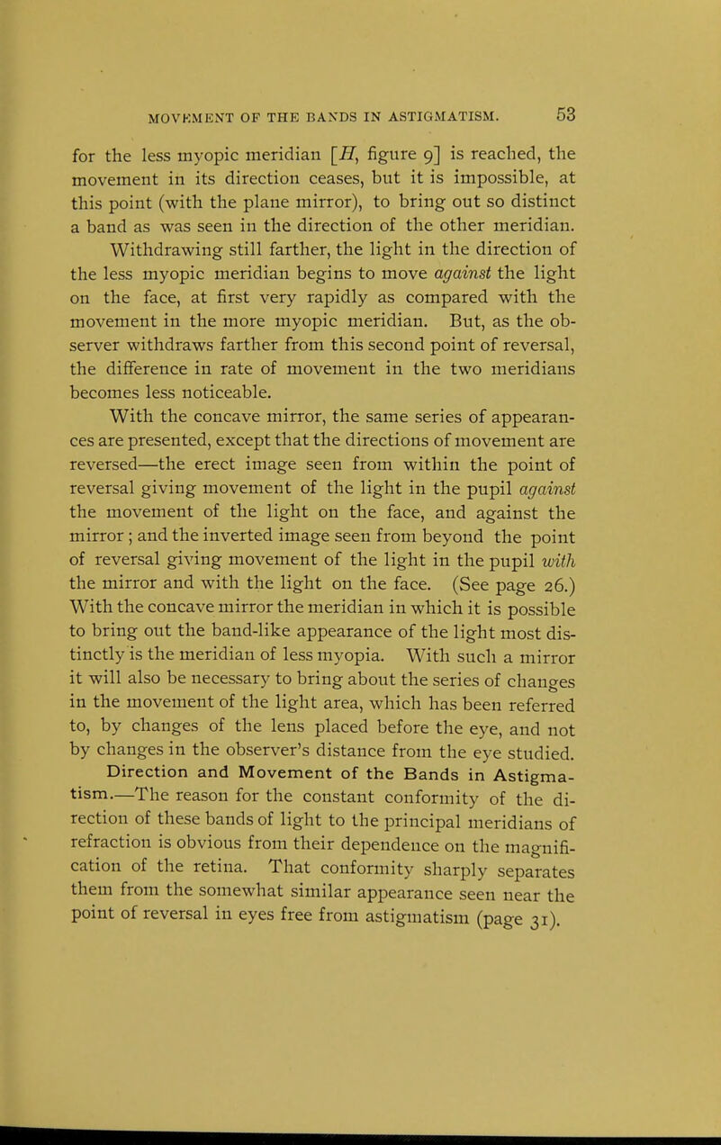 for the less myopic meridian [JI, figure 9] is reached, the movement in its direction ceases, but it is impossible, at this point (with the plane mirror), to bring out so distinct a band as was seen in the direction of the other meridian. Withdrawing still farther, the light in the direction of the less myopic meridian begins to move against the light on the face, at first very rapidly as compared with the movement in the more myopic meridian. But, as the ob- server withdraws farther from this second point of reversal, the difference in rate of movement in the two meridians becomes less noticeable. With the concave mirror, the same series of appearan- ces are presented, except that the directions of movement are reversed—the erect image seen from within the point of reversal giving movement of the light in the pupil against the movement of the light on the face, and against the mirror; and the inverted image seen from beyond the point of reversal giving movement of the light in the pupil with the mirror and with the light on the face. (See page 26.) With the concave mirror the meridian in which it is possible to bring out the band-like appearance of the light most dis- tinctly is the meridian of less myopia. With such a mirror it will also be necessary to bring about the series of changes in the movement of the light area, which has been referred to, by changes of the lens placed before the eye, and not by changes in the observer's distance from the eye studied. Direction and Movement of the Bands in Astigma- tism.—The reason for the constant conformity of the di- rection of these bands of light to the principal meridians of refraction is obvious from their dependence on the magnifi- cation of the retina. That conformity sharply separates them from the somewhat similar appearance seen near the point of reversal in eyes free from astigmatism (page 31).