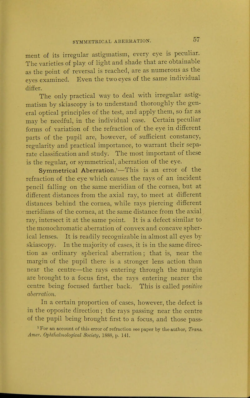 SYMMETRICAL ABERRATION. ment of its irregular astigmatism, every eye is peculiar. The varieties of play of light and shade that are obtainable as the point of reversal is reached, are as numerous as the eyes examined. Even the two eyes of the same individual differ. The only practical way to deal with irregular astig- matism by skiascopy is to understand thoroughly the gen- eral optical principles of the test, and apply them, so far as may be needful, in the individual case. Certain peculiar forms of variation of the refraction of the eye in different parts of the pupil are, however, of sufficient constancy, regularity and practical importance, to warrant their sepa- rate classification and study. The most important of these is the regular, or symmetrical, aberration of the eye. Symmetrical Aberration.1—This is an error of the refraction of the eye which causes the rays of an incident pencil falling on the same meridian of the cornea, but at different distances from the axial ray, to meet at different distances behind the cornea, while rays piercing different meridians of the cornea, at the same distance from the axial ray, intersect it at the same point. It is a defect similar to the monochromatic aberration of convex and concave spher- ical lenses. It is readily recognizable in almost all eyes by skiascopy. In the majority of cases, it is in the same direc- tion as ordinary spherical aberration; that is, near the margin of the pupil there is a stronger lens action than near the centre—the rays entering through the margin are brought to a focus first, the rays entering nearer the centre being focused farther back. This is called positive aberration. In a certain proportion of cases, however, the defect is in the opposite direction; the rays passing near the centre of the pupil being brought first to a focus, and those pass- 1 For an account of this error of refraction see paper by the author, Trans. Amer. Ophthalmological Society, 1888, p. 141.
