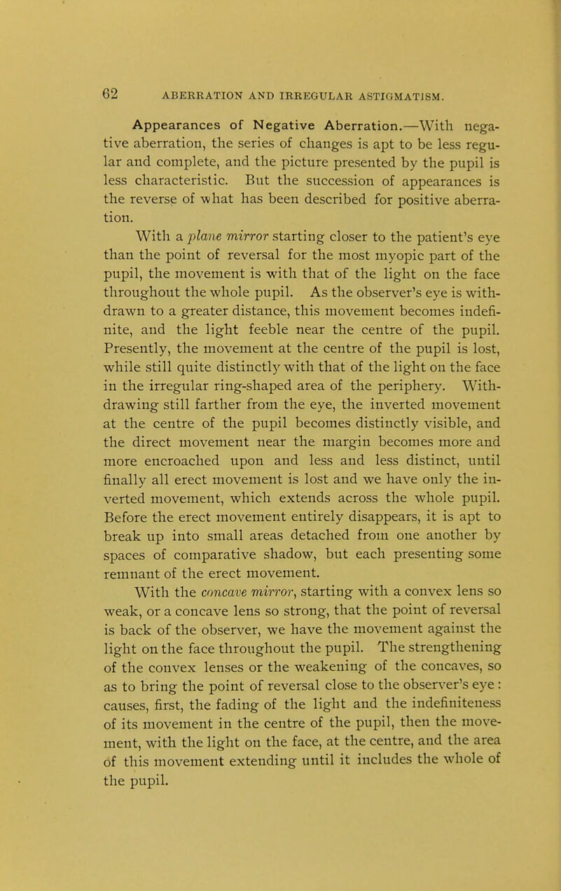 Appearances of Negative Aberration.—With nega- tive aberration, the series of changes is apt to be less regu- lar and complete, and the picture presented by the pupil is less characteristic. But the succession of appearances is the reverse of what has been described for positive aberra- tion. With a plane mirror starting closer to the patient's eye than the point of reversal for the most myopic part of the pupil, the movement is with that of the light on the face throughout the whole pupil. As the observer's eye is with- drawn to a greater distance, this movement becomes indefi- nite, and the light feeble near the centre of the pupil. Presently, the movement at the centre of the pupil is lost, while still quite distinctly with that of the light on the face in the irregular ring-shaped area of the periphery. With- drawing still farther from the eye, the inverted movement at the centre of the pupil becomes distinctly visible, and the direct movement near the margin becomes more and more encroached upon and less and less distinct, until finally all erect movement is lost and we have only the in- verted movement, which extends across the whole pupil. Before the erect movement entirely disappears, it is apt to break up into small areas detached from one another by spaces of comparative shadow, but each presenting some remnant of the erect movement. With the concave mirror, starting with a convex lens so weak, or a concave lens so strong, that the point of reversal is back of the observer, we have the movement against the light on the face throughout the pupil. The strengthening of the convex lenses or the weakening of the concaves, so as to bring the point of reversal close to the observer's eye: causes, first, the fading of the light and the indefiniteness of its movement in the centre of the pupil, then the move- ment, with the light on the face, at the centre, and the area of this movement extending until it includes the whole of the pupil.