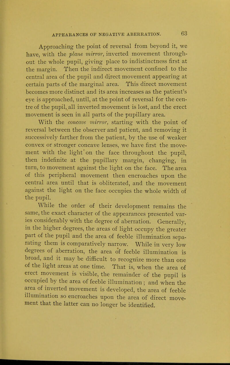 Approaching the point of reversal from beyond it, we have, with the plane mirror, inverted movement through- out the whole pupil, giving place to indistinctness first at the margin. Then the indirect movement confined to the central area of the pupil and direct movement appearing at certain parts of the marginal area. This direct movement becomes more distinct and its area increases as the patient's eye is approached, until, at the point of reversal for the cen- tre of the pupil, all inverted movement is lost, and the erect movement is seen in all parts of the pupillary area. With the concave mirror, starting with the point of reversal between the observer and patient, and removing it successively farther from the patient, by the use of weaker convex or stronger concave lenses, we have first the move- ment with the light'on the face throughout the pupil, then indefinite at the pupillary margin, changing, in turn, to movement against the light on the face. The area of this peripheral movement then encroaches upon the central area until that is obliterated, and the movement against the light on the face occupies the whole width of the pupil. While the order of their development remains the same, the exact character of the appearances presented var- ies considerably with the degree of aberration. Generally, in the higher degrees, the areas of light occupy the greater part of the pupil and the area of feeble illumination sepa- rating them is comparatively narrow. While in very low degrees of aberration, the area of feeble illumination is broad, and it may be difficult to recognize more than one of the light areas at one time. That is, when the area of erect movement is visible, the remainder of the pupil is occupied by the area of feeble illumination ; and when the area of inverted movement is developed, the area of feeble illumination so encroaches upon the area of direct move- ment that the latter can no longer be identified.