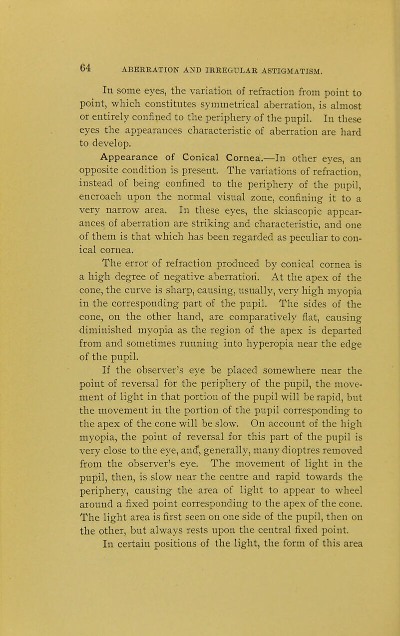 In some eyes, the variation of refraction from point to point, which constitutes symmetrical aberration, is almost or entirely confined to the periphery of the pupil. In these eyes the appearances characteristic of aberration are hard to develop. Appearance of Conical Cornea.—In other eyes, an opposite condition is present. The variations of refraction, instead of being confined to the periphery of the pupil, encroach upon the normal visual zone, confining it to a very narrow area. In these eyes, the skiascopic appear- ances of aberration are striking and characteristic, and one of them is that which has been regarded as peculiar to con- ical cornea. The error of refraction produced by conical cornea is a high degree of negative aberration. At the apex of the cone, the curve is sharp, causing, usually, very high myopia in the corresponding part of the pupil. The sides of the cone, on the other hand, are comparatively flat, causing diminished myopia as the region of the apex is departed from and sometimes running into hyperopia near the edge of the pupil. If the observer's eye be placed somewhere near the point of reversal for the periphery of the pupil, the move- ment of light in that portion of the pupil will be rapid, but the movement in the portion of the pupil corresponding to the apex of the cone will be slow. On account of the high myopia, the point of reversal for this part of the pupil is very close to the eye, and, generally, many dioptres removed from the observer's eye. The movement of light in the pupil, then, is slow near the centre and rapid towards the periphery, causing the area of light to appear to wheel around a fixed point corresponding to the apex of the cone. The light area is first seen on one side of the pupil, then on the other, but always rests upon the central fixed point. In certain positions of the light, the form of this area