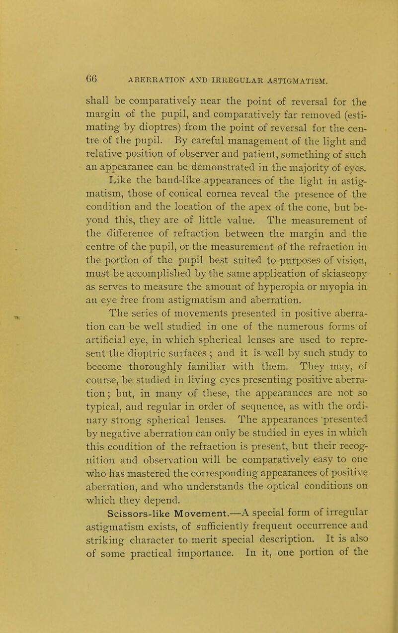 shall be comparatively near the point of reversal for the margin of the pupil, and comparatively far removed (esti- mating by dioptres) from the point of reversal for the cen- tre of the pupil. By careful management of the light and relative position of observer and patient, something of such an appearance can be demonstrated in the majority of eyes. I/ike the band-like appearances of the light in astig- matism, those of conical cornea reveal the presence of the condition and the location of the apex of the cone, but be- yond this, they are of little value. The measurement of the difference of refraction between the margin and the centre of the pupil, or the measurement of the refraction in the portion of the pupil best suited to purposes of vision, must be accomplished by the same application of skiascopy as serves to measure the amount of hyperopia or myopia in an eye free from astigmatism and aberration. The series of movements presented in positive aberra- tion can be well studied in one of the numerous forms of artificial eye, in which spherical lenses are used to repre- sent the dioptric surfaces ; and it is well by such study to become thoroughly familiar with them. They may, of course, be studied in living eyes presenting positive aberra- tion ; but, in many of these, the appearances are not so typical, and regular in order of sequence, as with the ordi- nary strong spherical lenses. The appearances 'presented by negative aberration can only be studied in eyes in which this condition of the refraction is present, but their recog- nition and observation will be comparatively easy to one who has mastered the corresponding appearances of positive aberration, and who understands the optical conditions on which they depend. Scissors-like Movement.—A special form of irregular astigmatism exists, of sufficiently frequent occurrence and striking character to merit special description. It is also of some practical importance. In it, one portion of the