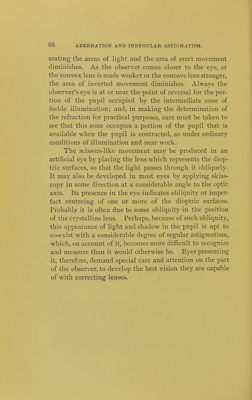 arating the areas of light and the area of erect movement diminishes. As the observer comes closer to the eye, or the convex lens is made weaker or the concave lens stronger, the area of inverted movement diminishes. Always the observer's eye is at or near the point of reversal for the por- tion of the pupil occupied by the intermediate zone of feeble illumination; and, in making the determination of the refraction for practical purposes, care must be taken to see that this zone occupies a portion of the pupil that is available when the pupil is contracted, as under ordinary conditions of illumination and near work. The scissors-like movement may be produced in an artificial eye by placing the lens which represents the diop- tric surfaces, so that the light passes through it obliquely. It may also be developed in most eyes by applying skias- copy in some direction at a considerable angle to the optic axis. Its presence in the eye indicates obliquity or imper- fact centreing of one or more of the dioptric surfaces. Probably it is often due to some obliquity in the position of the crystalline lens. Perhaps, because of such obliquity, this appearance of light and shadow in the pupil is apt to co-exist with a considerable degree of regular astigmatism, which, on account of it, becomes more difficult to recognize and measure than it would otherwise be. Eyes presenting it, therefore, demand special care and attention on the part of the observer, to develop the best vision they are capable of with correcting lenses.
