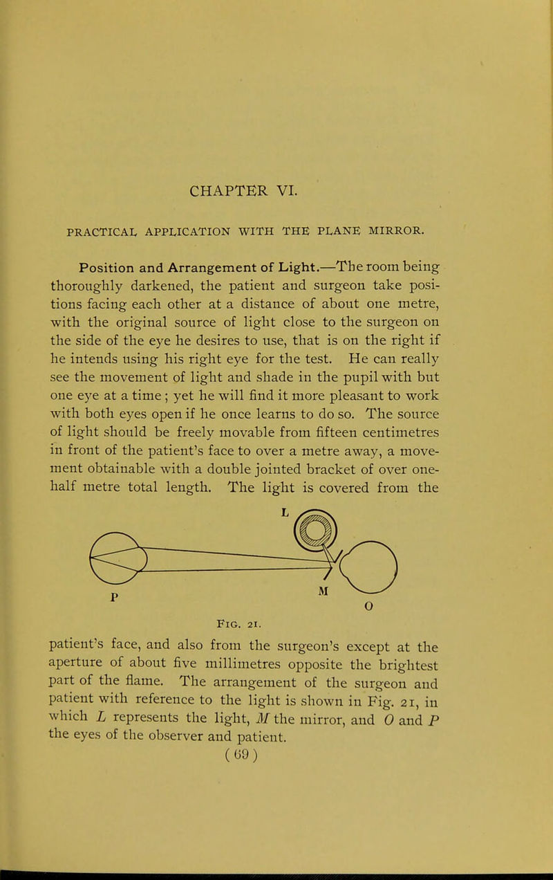 CHAPTER VI. PRACTICAL APPLICATION WITH THE PLANE MIRROR. Position and Arrangement of Light.—The room being thoroughly darkened, the patient and surgeon take posi- tions facing each other at a distance of about one metre, with the original source of light close to the surgeon on the side of the eye he desires to use, that is on the right if he intends using his right eye for the test. He can really see the movement of light and shade in the pupil with but one eye at a time; yet he will find it more pleasant to work with both eyes open if he once learns to do so. The source of light should be freely movable from fifteen centimetres in front of the patient's face to over a metre away, a move- ment obtainable with a double jointed bracket of over one- half metre total length. The light is covered from the Fig. 21. patient's face, and also from the surgeon's except at the aperture of about five millimetres opposite the brightest part of the flame. The arrangement of the surgeon and patient with reference to the light is shown in Fig. 21, in which L represents the light, M the mirror, and 0 and P the eyes of the observer and patient.