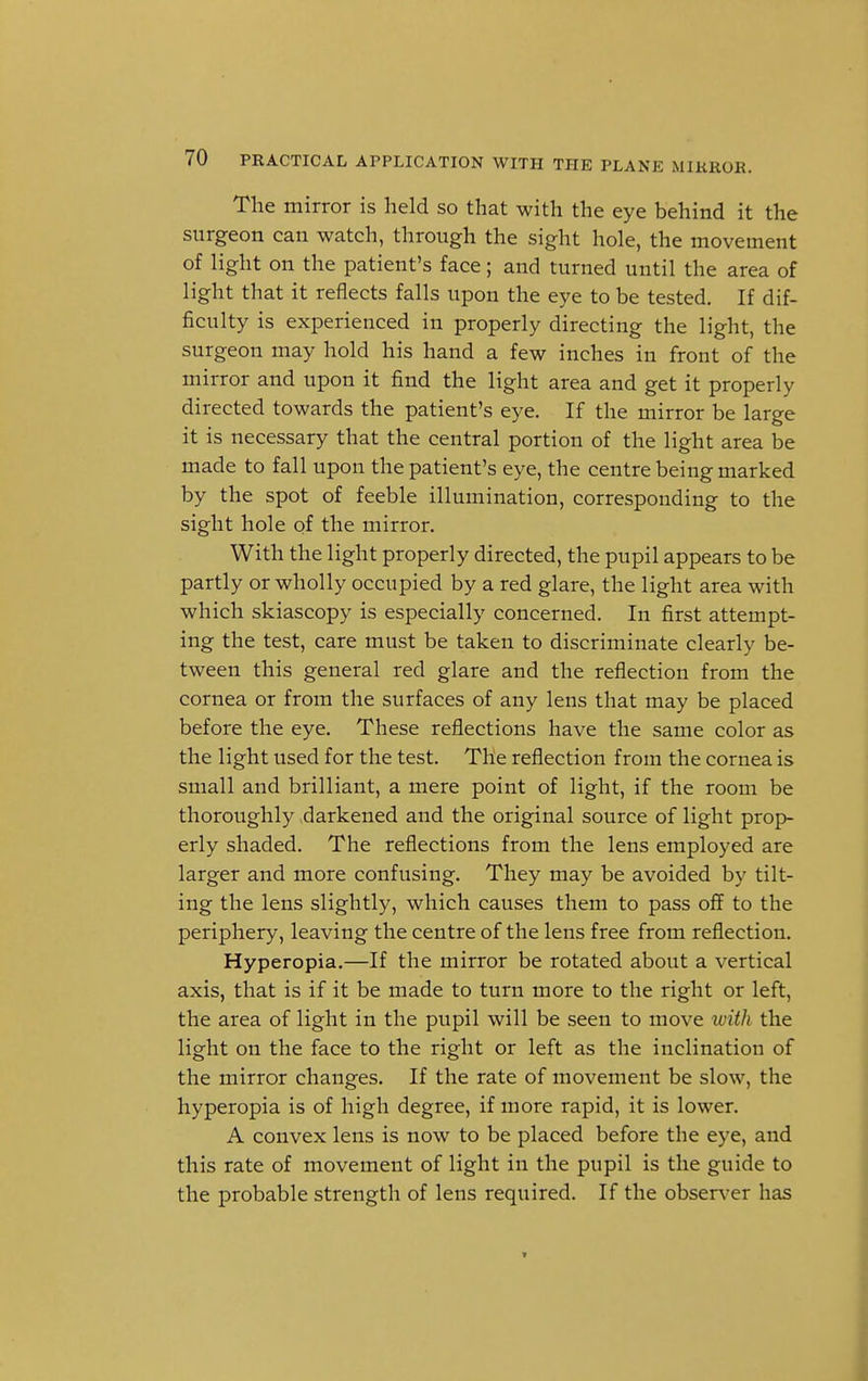 The mirror is held so that with the eye behind it the surgeon can watch, through the sight hole, the movement of light on the patient's face; and turned until the area of light that it reflects falls upon the eye to be tested. If dif- ficulty is experienced in properly directing the light, the surgeon may hold his hand a few inches in front of the mirror and upon it find the light area and get it properly directed towards the patient's eye. If the mirror be large it is necessary that the central portion of the light area be made to fall upon the patient's eye, the centre being marked by the spot of feeble illumination, corresponding to the sight hole of the mirror. With the light properly directed, the pupil appears to be partly or wholly occupied by a red glare, the light area with which skiascopy is especially concerned. In first attempt- ing the test, care must be taken to discriminate clearly be- tween this general red glare and the reflection from the cornea or from the surfaces of any lens that may be placed before the eye. These reflections have the same color as the light used for the test. The reflection from the cornea is small and brilliant, a mere point of light, if the room be thoroughly darkened and the original source of light prop- erly shaded. The reflections from the lens employed are larger and more confusing. They may be avoided by tilt- ing the lens slightly, which causes them to pass off to the periphery, leaving the centre of the lens free from reflection. Hyperopia.—If the mirror be rotated about a vertical axis, that is if it be made to turn more to the right or left, the area of light in the pupil will be seen to move with the light on the face to the right or left as the inclination of the mirror changes. If the rate of movement be slow, the hyperopia is of high degree, if more rapid, it is lower. A convex lens is now to be placed before the eye, and this rate of movement of light in the pupil is the guide to the probable strength of lens required. If the observer has