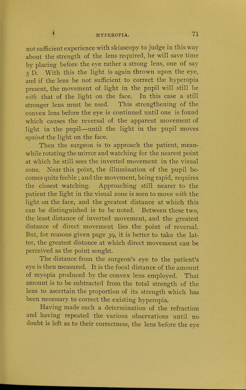 not sufficient experience with skiascopy to judge in this way about the strength of the lens required, he will save time by placing before the eye rather a strong lens, one of say 5 D. With this the light is again thrown upon the eye, and if the lens be not sufficient to correct the hyperopia present, the movement of light in the pupil will still be with that of the light on the face. In this case a still stronger lens must be used. This strengthening of the convex lens before the eye is continued until one is found which causes the reversal of the apparent movement of light in the pupil—until the light in the pupil moves against the light on the face. Then the surgeon is to approach the patient, mean- while rotating the mirror and watching for the nearest point at which he still sees the inverted movement in the visual zone. Near this point, the illumination of the pupil be- comes quite feeble ; and the movement, being rapid, requires the closest watching. Approaching still nearer to the patient the light in the visual zone is seen to move with the light on the face, and the greatest distance at which this can be distinguished is to be noted. Between these two, the least distance of inverted movement, and the greatest distance of direct movement lies the point of reversal. But, for reasons given page 39, it is better to take the lat- ter, the greatest distance at which direct movement can be perceived as the point sought. The distance from the surgeon's eye to the patient's eye is then measured. It is the focal distance of the amount of myopia produced by the convex lens employed. That amount is to be subtracted from the total strength of the lens to ascertain the proportion of its strength which has been necessary to correct the existing hyperopia. Having made such a determination of the refraction and having repeated the various observations until no doubt is left as to their correctness, the lens before the eye