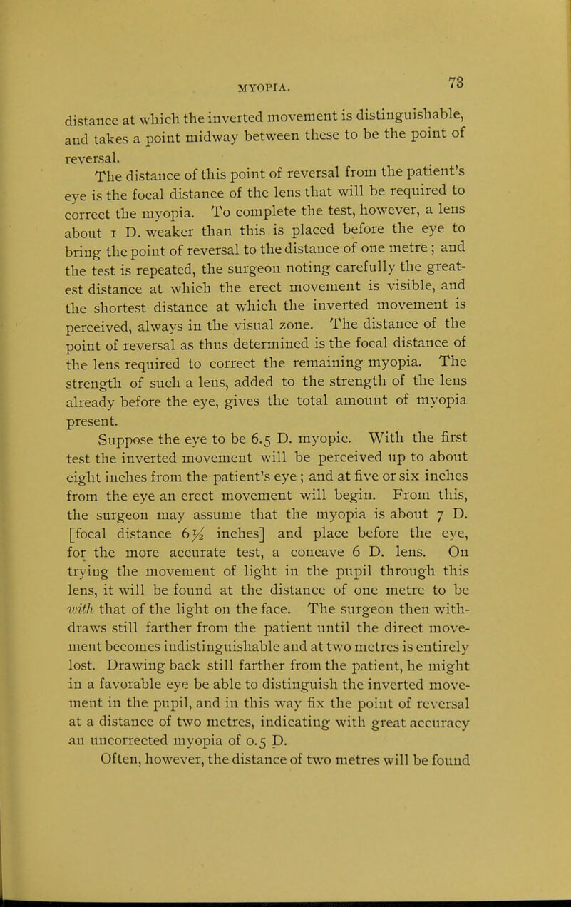 MYOPIA. distance at which the inverted movement is distinguishable, and takes a point midway between these to be the point of reversal. The distance of this point of reversal from the patient's eye is the focal distance of the lens that will be required to correct the myopia. To complete the test, however, a lens about i D. weaker than this is placed before the eye to bring the point of reversal to the distance of one metre ; and the test is repeated, the surgeon noting carefully the great- est distance at which the erect movement is visible, and the shortest distance at which the inverted movement is perceived, always in the visual zone. The distance of the point of reversal as thus determined is the focal distance of the lens required to correct the remaining myopia. The strength of such a lens, added to the strength of the lens already before the eye, gives the total amount of myopia present. Suppose the eye to be 6.5 D. myopic. With the first test the inverted movement will be perceived up to about eight inches from the patient's eye; and at five or six inches from the eye an erect movement will begin. From this, the surgeon may assume that the myopia is about 7 D. [focal distance 6}4, inches] and place before the eye, for the more accurate test, a concave 6 D. lens. On trying the movement of light in the pupil through this lens, it will be found at the distance of one metre to be with that of the light on the face. The surgeon then with- draws still farther from the patient until the direct move- ment becomes indistinguishable and at two metres is entirely lost. Drawing back still farther from the patient, he might in a favorable eye be able to distinguish the inverted move- ment in the pupil, and in this way fix the point of reversal at a distance of two metres, indicating with great accuracy an uncorrected myopia of 0.5 D. Often, however, the distance of two metres will be found