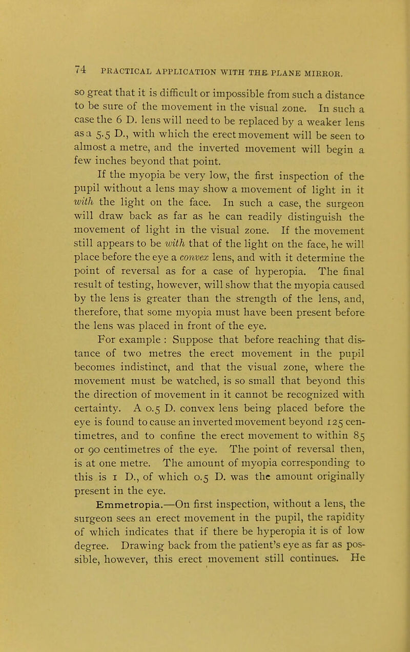 so great that it is difficult or impossible from such a distance to be sure of the movement in the visual zone. In such a case the 6 D. lens will need to be replaced by a weaker lens as a 5.5 D., with which the erect movement will be seen to almost a metre, and the inverted movement will begin a few inches beyond that point. If the myopia be very low, the first inspection of the pupil without a lens may show a movement of light in it with the light on the face. In such a case, the surgeon will draw back as far as he can readily distinguish the movement of light in the visual zone. If the movement still appears to be with that of the light on the face, he will place before the eye a convex lens, and with it determine the point of reversal as for a case of hyperopia. The final result of testing, however, will show that the myopia caused by the lens is greater than the strength of the lens, and, therefore, that some myopia must have been present before the lens was placed in front of the eye. For example : Suppose that before reaching that dis- tance of two metres the erect movement in the pupil becomes indistinct, and that the visual zone, where the movement must be watched, is so small that beyond this the direction of movement in it cannot be recognized with certainty. A 0.5 D. convex lens being placed before the eye is found to cause an inverted movement beyond 125 cen- timetres, and to confine the erect movement to within 85 or 90 centimetres of the eye. The point of reversal then, is at one metre. The amount of myopia corresponding to this is 1 D., of which 0.5 D. was the amount originally present in the eye. Emmetropia.—On first inspection, without a lens, the surgeon sees an erect movement in the pupil, the rapidity of which indicates that if there be hyperopia it is of low degree. Drawing back from the patient's eye as far as pos- sible, however, this erect movement still continues. He