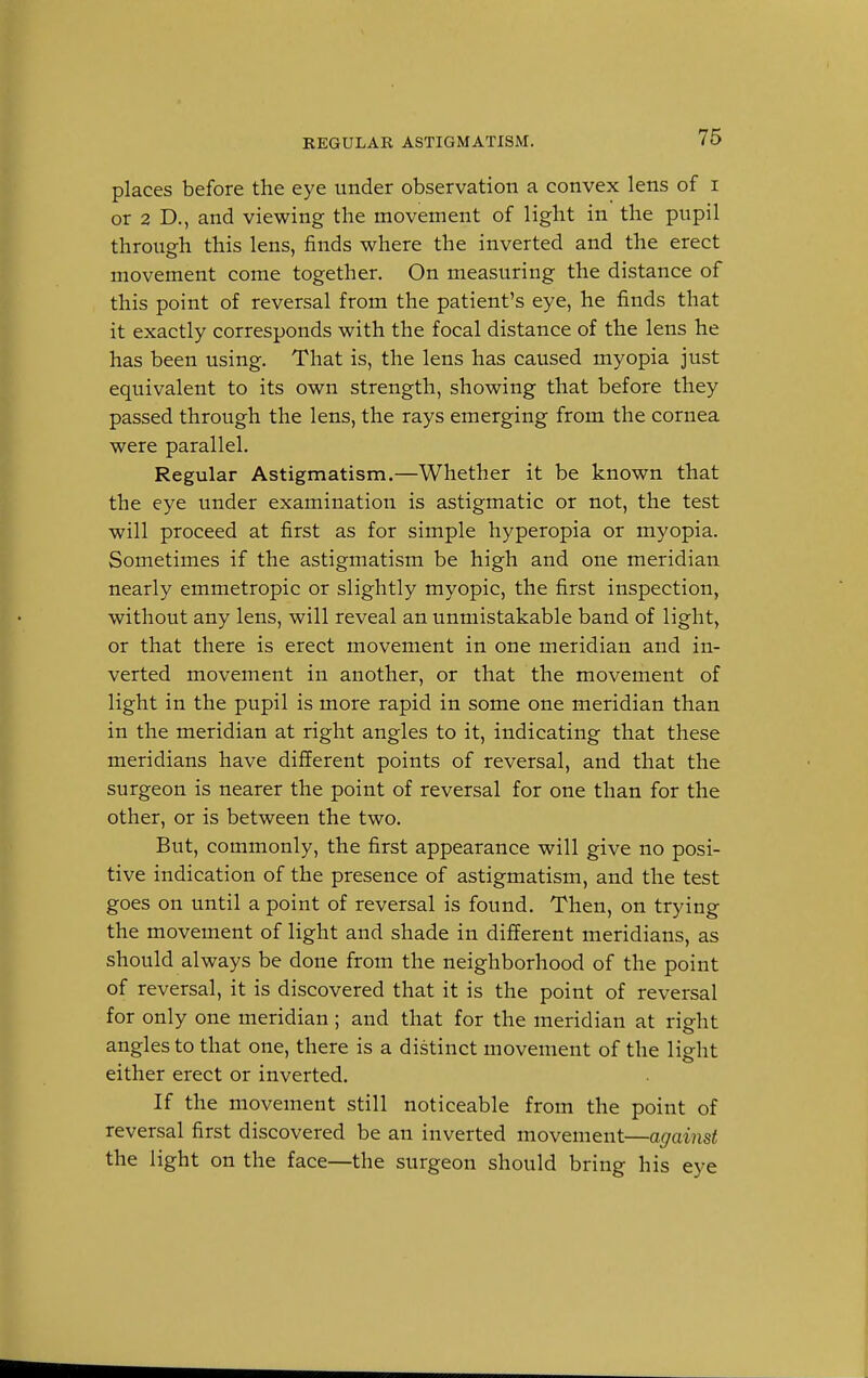 places before the eye under observation a convex lens of i or 2 D., and viewing the movement of light in the pupil through this lens, finds where the inverted and the erect movement come together. On measuring the distance of this point of reversal from the patient's eye, he finds that it exactly corresponds with the focal distance of the lens he has been using. That is, the lens has caused myopia just equivalent to its own strength, showing that before they passed through the lens, the rays emerging from the cornea were parallel. Regular Astigmatism.—Whether it be known that the eye under examination is astigmatic or not, the test will proceed at first as for simple hyperopia or myopia. Sometimes if the astigmatism be high and one meridian nearly emmetropic or slightly myopic, the first inspection, without any lens, will reveal an unmistakable band of light, or that there is erect movement in one meridian and in- verted movement in another, or that the movement of light in the pupil is more rapid in some one meridian than in the meridian at right angles to it, indicating that these meridians have different points of reversal, and that the surgeon is nearer the point of reversal for one than for the other, or is between the two. But, commonly, the first appearance will give no posi- tive indication of the presence of astigmatism, and the test goes on until a point of reversal is found. Then, on trying the movement of light and shade in different meridians, as should always be done from the neighborhood of the point of reversal, it is discovered that it is the point of reversal for only one meridian ; and that for the meridian at right angles to that one, there is a distinct movement of the light either erect or inverted. If the movement still noticeable from the point of reversal first discovered be an inverted movement—against the light on the face—the surgeon should bring his eye