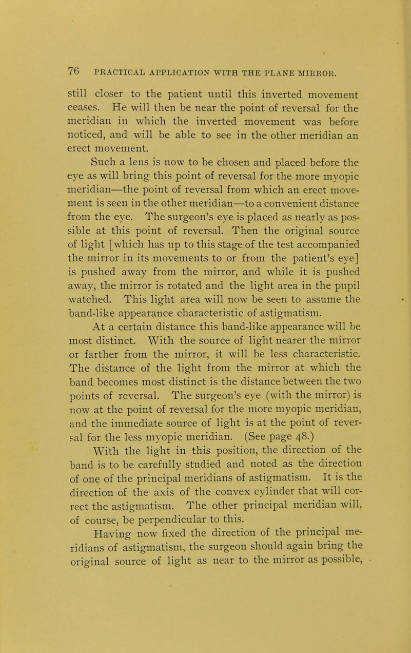 still closer to the patient until this inverted movement ceases. He will then be near the point of reversal for the meridian in which the inverted movement was before noticed, and will be able to see in the other meridian an erect movement. Such a lens is now to be chosen and placed before the eye as will bring this point of reversal for the more myopic meridian—the point of reversal from which an erect move- ment is seen in the other meridian—to a convenient distance from the eye. The surgeon's eye is placed as nearly as pos- sible at this point of reversal. Then the original source of light [which has up to this stage of the test accompanied the mirror in its movements to or from the patient's eye] is pushed away from the mirror, and while it is pushed away, the mirror is rotated and the light area in the pupil watched. This light area will now be seen to assume the band-like appearance characteristic of astigmatism. At a certain distance this band-like appearance will be most distinct. With the source of light nearer the mirror or farther from the mirror, it will be less characteristic. The distance of the light from the mirror at which the band becomes most distinct is the distance between the two points of reversal. The surgeon's eye (with the mirror) is now at the point of reversal for the more myopic meridian, and the immediate source of light is at the point of rever- sal for the less myopic meridian. (See page 48.) With the light in this position, the direction of the band is to be carefully studied and noted as the direction of one of the principal meridians of astigmatism. It is the direction of the axis of the convex cylinder that will cor- rect the astigmatism. The other principal meridian will, of course, be perpendicular to this. Having now fixed the direction of the principal me- ridians of astigmatism, the surgeon should again bring the original source of light as near to the mirror as possible,