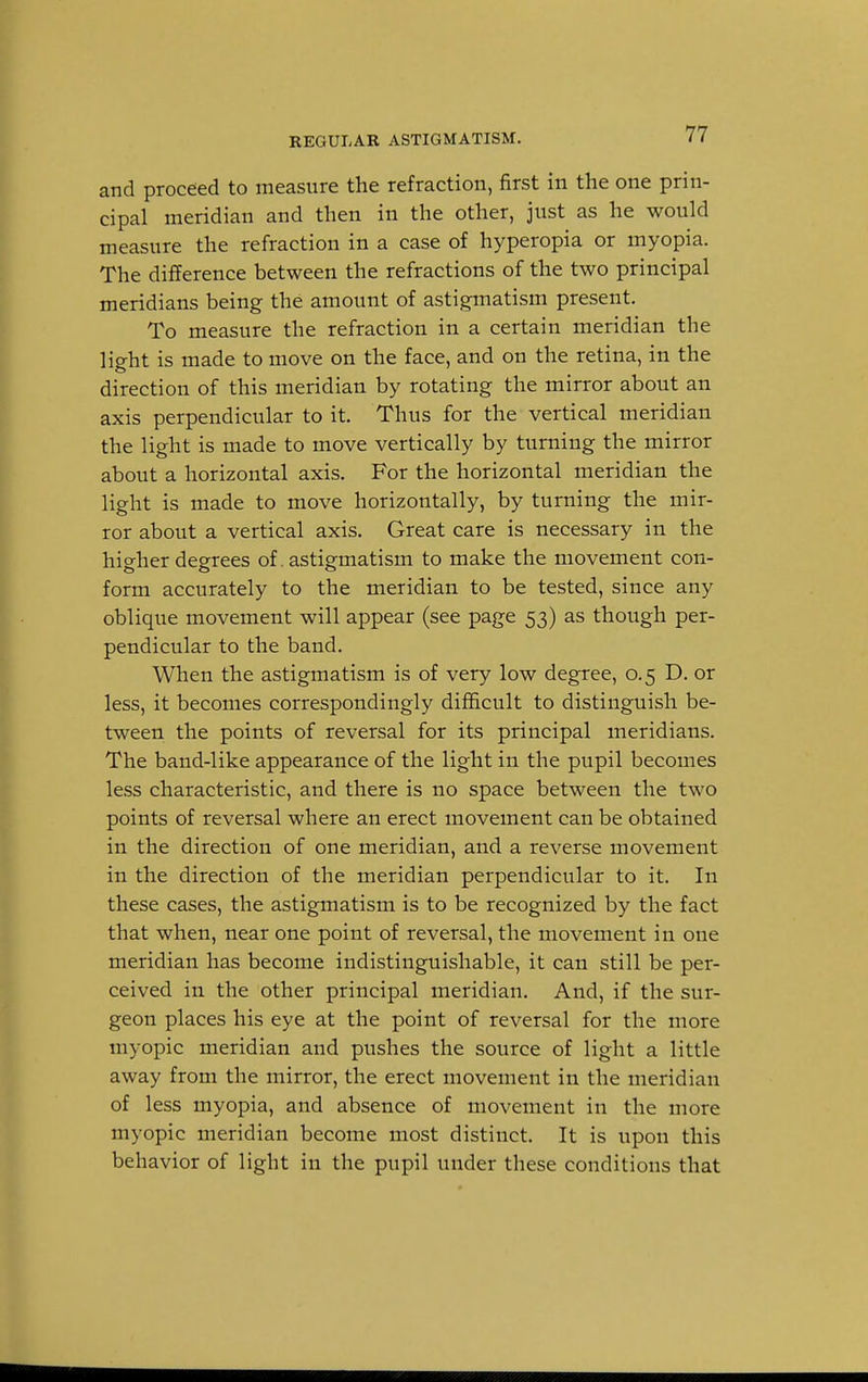 and proceed to measure the refraction, first in the one prin- cipal meridian and then in the other, just as he would measure the refraction in a case of hyperopia or myopia. The difference between the refractions of the two principal meridians being the amount of astigmatism present. To measure the refraction in a certain meridian the light is made to move on the face, and on the retina, in the direction of this meridian by rotating the mirror about an axis perpendicular to it. Thus for the vertical meridian the light is made to move vertically by turning the mirror about a horizontal axis. For the horizontal meridian the light is made to move horizontally, by turning the mir- ror about a vertical axis. Great care is necessary in the higher degrees of. astigmatism to make the movement con- form accurately to the meridian to be tested, since any oblique movement will appear (see page 53) as though per- pendicular to the band. When the astigmatism is of very low degree, 0.5 D. or less, it becomes correspondingly difficult to distinguish be- tween the points of reversal for its principal meridians. The band-like appearance of the light in the pupil becomes less characteristic, and there is no space between the two points of reversal where an erect movement can be obtained in the direction of one meridian, and a reverse movement in the direction of the meridian perpendicular to it. In these cases, the astigmatism is to be recognized by the fact that when, near one point of reversal, the movement in one meridian has become indistinguishable, it can still be per- ceived in the other principal meridian. And, if the sur- geon places his eye at the point of reversal for the more myopic meridian and pushes the source of light a little away from the mirror, the erect movement in the meridian of less myopia, and absence of movement in the more myopic meridian become most distinct. It is upon this behavior of light in the pupil under these conditions that