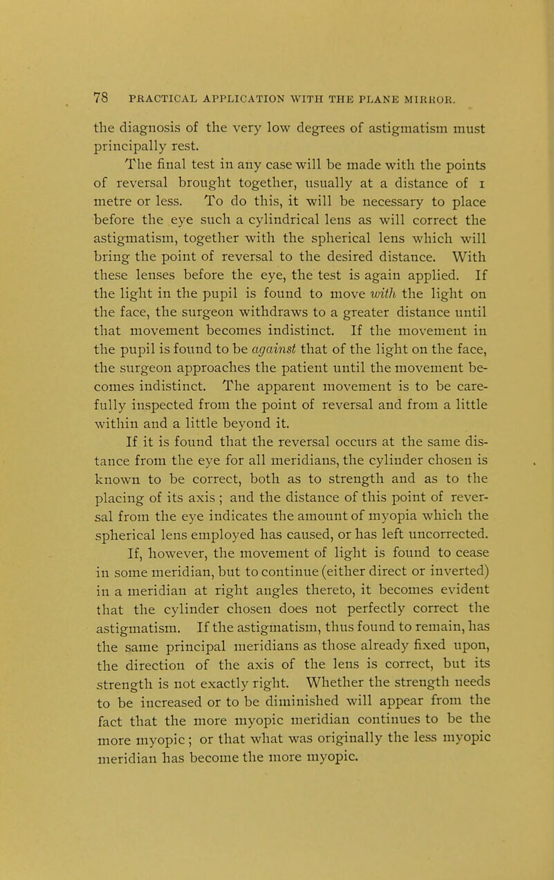the diagnosis of the very low degrees of astigmatism must principally rest. The final test in any case will be made with the points of reversal brought together, usually at a distance of i metre or less. To do this, it will be necessary to place before the eye such a cylindrical lens as will correct the astigmatism, together with the spherical lens which will bring the point of reversal to the desired distance. With these lenses before the eye, the test is again applied. If the light in the pupil is found to move with the light on the face, the surgeon withdraws to a greater distance until that movement becomes indistinct. If the movement in the pupil is found to be against that of the light on the face, the surgeon approaches the patient until the movement be- comes indistinct. The apparent movement is to be care- fully inspected from the point of reversal and from a little within and a little beyond it. If it is found that the reversal occurs at the same dis- tance from the eye for all meridians, the cylinder chosen is known to be correct, both as to strength and as to the placing of its axis; and the distance of this point of rever- sal from the eye indicates the amount of myopia which the spherical lens employed has caused, or has left uncorrected. If, however, the movement of light is found to cease in some meridian, but to continue (either direct or inverted) in a meridian at right angles thereto, it becomes evident that the cylinder chosen does not perfectly correct the astigmatism. If the astigmatism, thus found to remain, has the same principal meridians as those already fixed upon, the direction of the axis of the lens is correct, but its strength is not exactly right. Whether the strength needs to be increased or to be diminished will appear from the fact that the more myopic meridian continues to be the more myopic ; or that what was originally the less myopic meridian has become the more myopic.