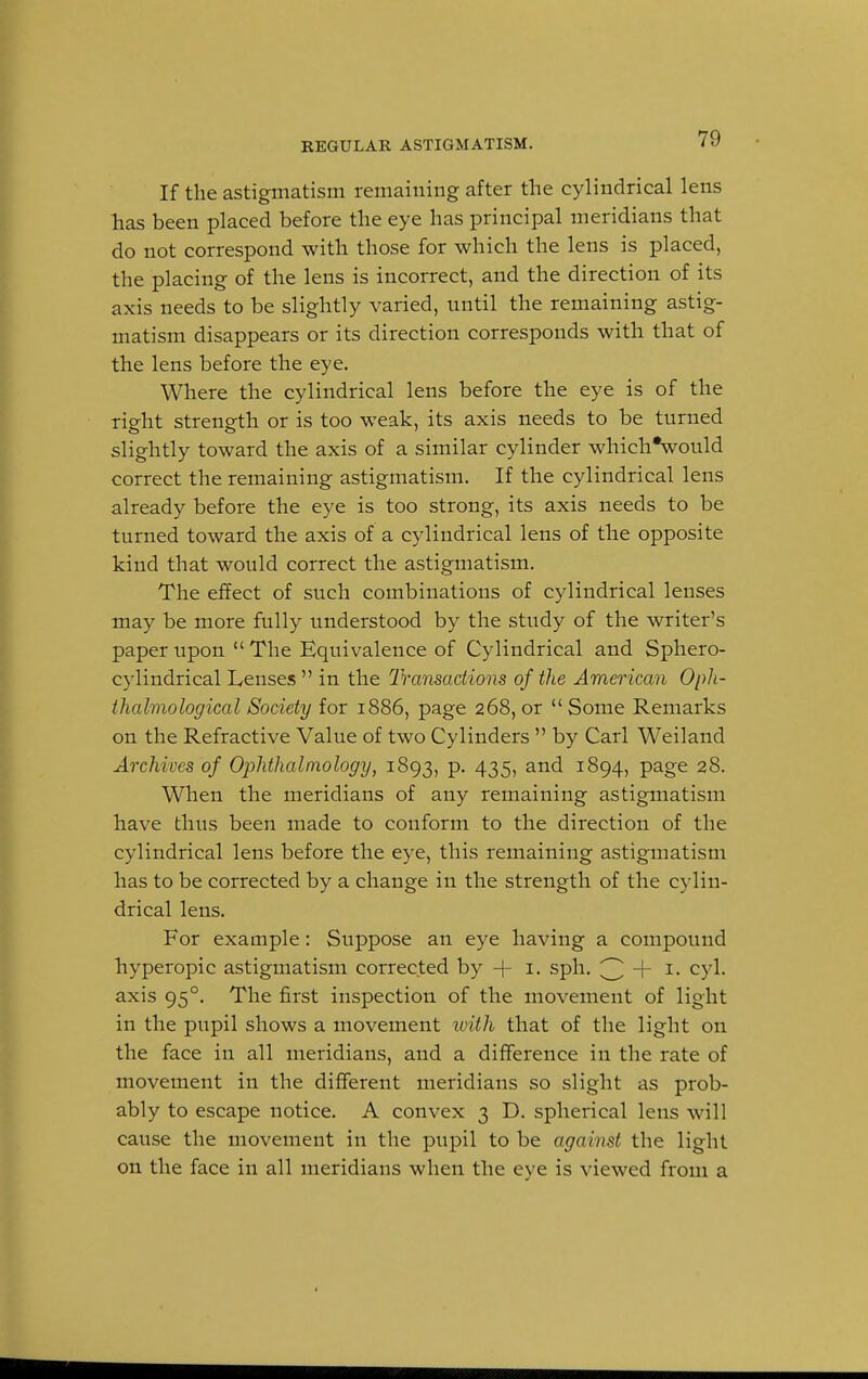 If the astigmatism remaining after the cylindrical lens has been placed before the eye has principal meridians that do not correspond with those for which the lens is placed, the placing of the lens is incorrect, and the direction of its axis needs to be slightly varied, until the remaining astig- matism disappears or its direction corresponds with that of the lens before the eye. Where the cylindrical lens before the eye is of the right strength or is too weak, its axis needs to be turned slightly toward the axis of a similar cylinder which*would correct the remaining astigmatism. If the cylindrical lens already before the eye is too strong, its axis needs to be turned toward the axis of a cylindrical lens of the opposite kind that would correct the astigmatism. The effect of such combinations of cylindrical lenses may be more fully understood by the study of the writer's paper upon  The Equivalence of Cylindrical and Sphero- cylindrical Lenses  in the Transactions of the American Oph- thalmological Society for 1886, page 268, or Some Remarks on the Refractive Value of two Cylinders  by Carl Weiland Archives of Ophthalmology, 1893, p. 435, and 1894, page 28. When the meridians of any remaining astigmatism have thus been made to conform to the direction of the cylindrical lens before the eye, this remaining astigmatism has to be corrected by a change in the strength of the cylin- drical lens. For example: Suppose an eye having a compound hyperopic astigmatism corrected by + 1. sph. 3 + I- CYL axis 950. The first inspection of the movement of light in the pupil shows a movement with that of the light on the face in all meridians, and a difference in the rate of movement in the different meridians so slight as prob- ably to escape notice. A convex 3 D. spherical lens will cause the movement in the pupil to be against the light on the face in all meridians when the eye is viewed from a