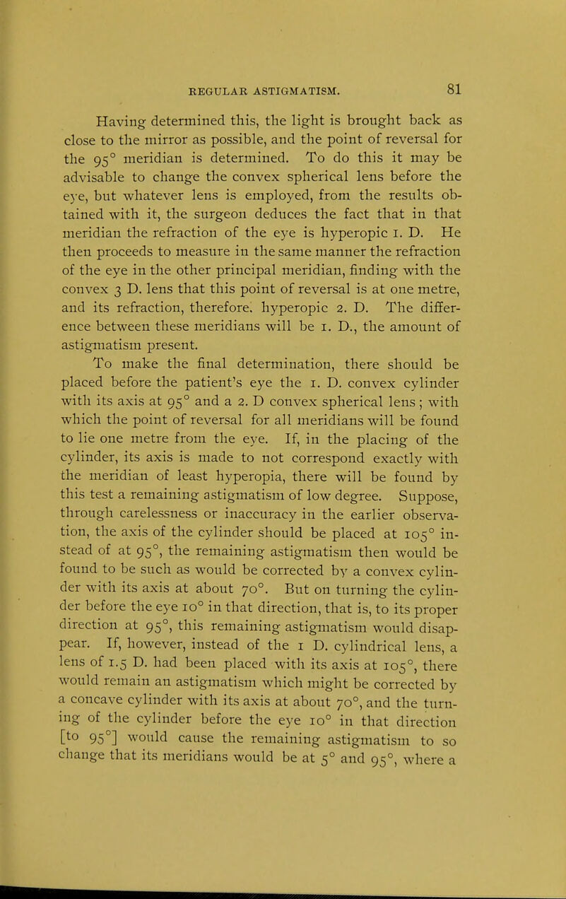 Having determined this, the light is brought back as close to the mirror as possible, and the point of reversal for the 950 meridian is determined. To do this it may be advisable to change the convex spherical lens before the eye, but whatever lens is employed, from the results ob- tained with it, the surgeon deduces the fact that in that meridian the refraction of the eye is hyperopic I. D. He then proceeds to measure in the same manner the refraction of the eye in the other principal meridian, finding with the convex 3 D. lens that this point of reversal is at one metre, and its refraction, therefore, hyperopic 2. D. The differ- ence between these meridians will be 1. D., the amount of astigmatism present. To make the final determination, there should be placed before the patient's eye the 1. D. convex cylinder with its axis at 950 and a 2. D convex spherical lens; with which the point of reversal for all meridians will be found to lie one metre from the eye. If, in the placing of the cylinder, its axis is made to not correspond exactly with the meridian of least hyperopia, there will be found by this test a remaining astigmatism of low degree. Suppose, through carelessness or inaccuracy in the earlier observa- tion, the axis of the cylinder should be placed at 1050 in- stead of at 950, the remaining astigmatism then would be found to be such as would be corrected by a convex cylin- der with its axis at about 700. But on turning the cylin- der before the eye io° in that direction, that is, to its proper direction at 950, this remaining astigmatism would disap- pear. If, however, instead of the 1 D. cylindrical lens, a lens of 1.5 D. had been placed with its axis at 1050, there would remain an astigmatism which might be corrected by a concave cylinder with its axis at about 700, and the turn- ing of the cylinder before the eye io° in that direction [to 950] would cause the remaining astigmatism to so change that its meridians would be at 50 and 950, where a