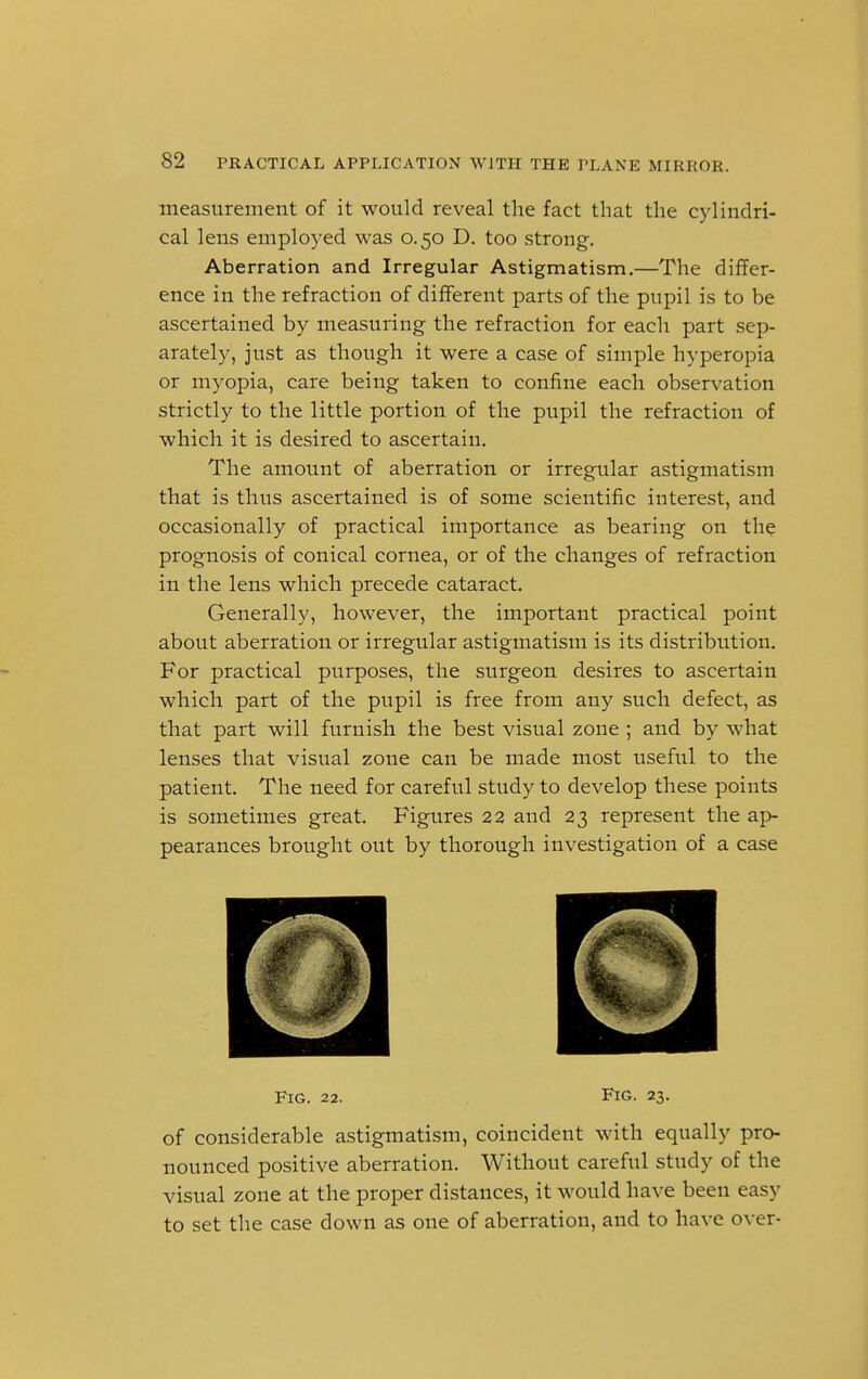 measurement of it would reveal the fact that the cylindri- cal lens employed was 0.50 D. too strong. Aberration and Irregular Astigmatism.—The differ- ence in the refraction of different parts of the pupil is to be ascertained by measuring the refraction for each part sep- arately, just as though it were a case of simple hyperopia or myopia, care being taken to confine each observation strictly to the little portion of the pupil the refraction of which it is desired to ascertain. The amount of aberration or irregular astigmatism that is thus ascertained is of some scientific interest, and occasionally of practical importance as bearing on the prognosis of conical cornea, or of the changes of refraction in the lens which precede cataract. Generally, however, the important practical point about aberration or irregular astigmatism is its distribution. For practical purposes, the surgeon desires to ascertain which part of the pupil is free from any such defect, as that part will furnish the best visual zone ; and by what lenses that visual zone can be made most useful to the patient. The need for careful study to develop these points is sometimes great. Figures 22 and 23 represent the ap- pearances brought out by thorough investigation of a case Fig. 22. Fig- 23. of considerable astigmatism, coincident with equally pro- nounced positive aberration. Without careful study of the visual zone at the proper distances, it would have been easy to set the case down as one of aberration, and to have over-