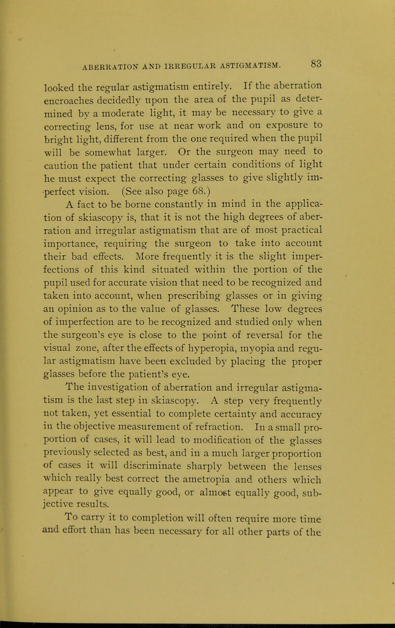 looked the regular astigmatism entirely. If the aberration encroaches decidedly upon the area of the pupil as deter- mined by a moderate light, it may be necessary to give a correcting lens, for use at near work and on exposure to bright light, different from the one required when the pupil will be somewhat larger. Or the surgeon may need to caution the patient that under certain conditions of light he must expect the correcting glasses to give slightly im- perfect vision. (See also page 68.) A fact to be borne constantly in mind in the applica- tion of skiascopy is, that it is not the high degrees of aber- ration and irregular astigmatism that are of most practical importance, requiring the surgeon to take into account their bad effects. More frequently it is the slight imper- fections of this kind situated within the portion of the pupil used for accurate vision that need to be recognized and taken into account, when prescribing glasses or in giving an opinion as to the value of glasses. These low degrees of imperfection are to be recognized and studied only when the surgeon's eye is close to the point of reversal for the visual zone, after the effects of hyperopia, myopia and regu- lar astigmatism have been excluded by placing the proper glasses before the patient's eye. The investigation of aberration and irregular astigma- tism is the last step in skiascopy. A step very frequently not taken, yet essential to complete certainty and accuracy in the objective measurement of refraction. In a small pro- portion of cases, it will lead to modification of the glasses previously selected as best, and in a much larger proportion of cases it will discriminate sharply between the lenses which really best correct the ametropia and others which appear to give equally good, or almost equally good, sub- jective results. To carry it to completion will often require more time and effort than has been necessary for all other parts of the
