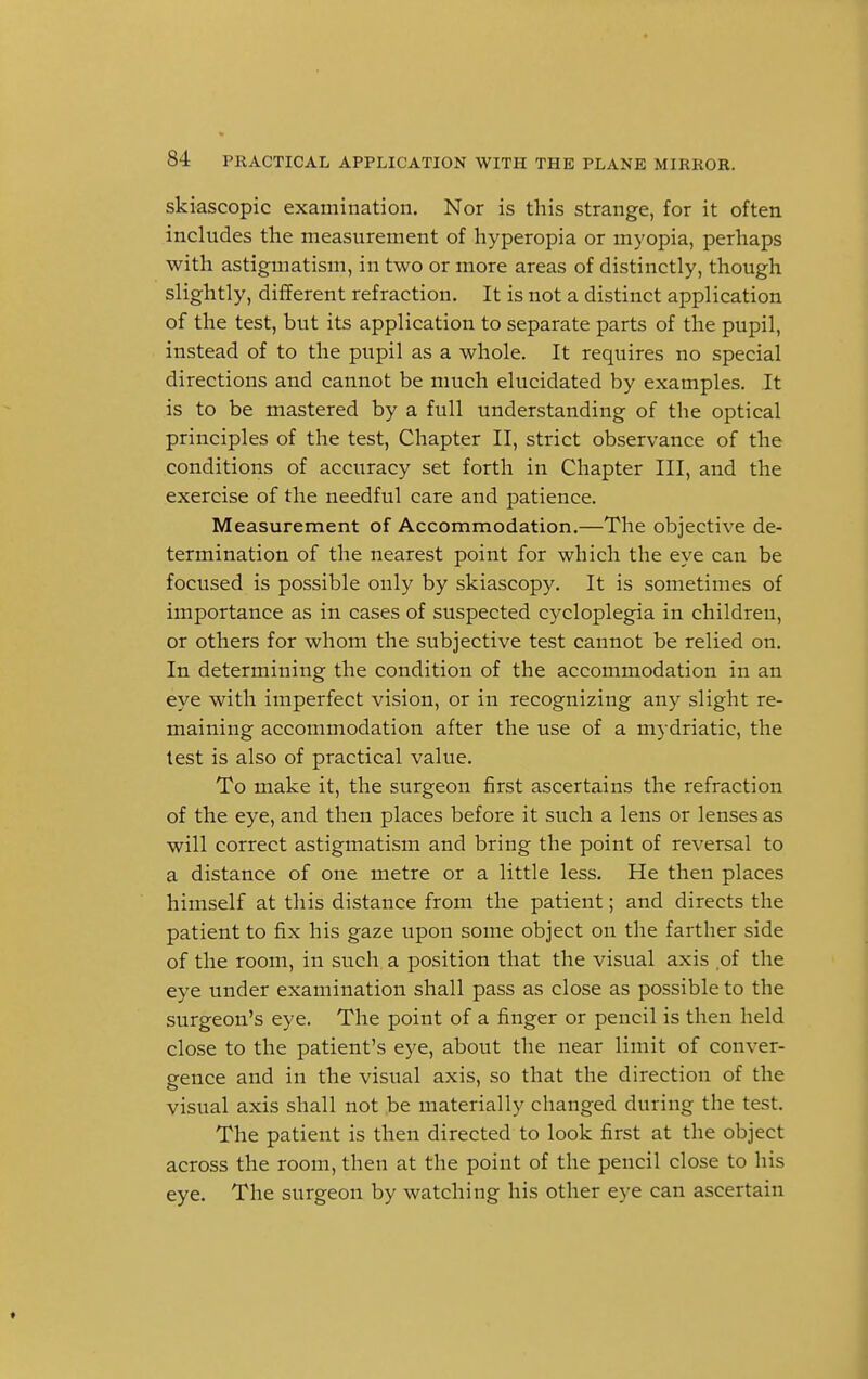 skiascopic examination. Nor is this strange, for it often includes the measurement of hyperopia or myopia, perhaps with astigmatism, in two or more areas of distinctly, though slightly, different refraction. It is not a distinct application of the test, but its application to separate parts of the pupil, instead of to the pupil as a whole. It requires no special directions and cannot be much elucidated by examples. It is to be mastered by a full understanding of the optical principles of the test, Chapter II, strict observance of the conditions of accuracy set forth in Chapter III, and the exercise of the needful care and patience. Measurement of Accommodation.—The objective de- termination of the nearest point for which the eye can be focused is possible only by skiascopy. It is sometimes of importance as in cases of suspected cycloplegia in children, or others for whom the subjective test cannot be relied on. In determining the condition of the accommodation in an eye with imperfect vision, or in recognizing any slight re- maining accommodation after the use of a mydriatic, the test is also of practical value. To make it, the surgeon first ascertains the refraction of the eye, and then places before it such a lens or lenses as will correct astigmatism and bring the point of reversal to a distance of one metre or a little less. He then places himself at this distance from the patient; and directs the patient to fix his gaze upon some object on the farther side of the room, in such, a position that the visual axis of the eye under examination shall pass as close as possible to the surgeon's eye. The point of a finger or pencil is then held close to the patient's eye, about the near limit of conver- gence and in the visual axis, so that the direction of the visual axis shall not be materially changed during the test. The patient is then directed to look first at the object across the room, then at the point of the pencil close to his eye. The surgeon by watching his other eye can ascertain »