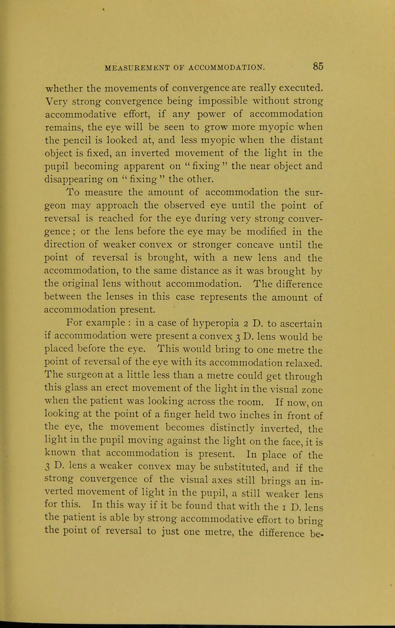 whether the movements of convergence are really executed. Very strong convergence being impossible without strong accommodative effort, if any power of accommodation remains, the eye will be seen to grow more myopic when the pencil is looked at, and less myopic when the distant object is fixed, an inverted movement of the light in the pupil becoming apparent on  fixing  the near object and disappearing on  fixing  the other. To measure the amount of accommodation the sur- geon may approach the observed eye until the point of reversal is reached for the eye during very strong conver- gence ; or the lens before the eye may be modified in the direction of weaker convex or stronger concave until the point of reversal is brought, with a new lens and the accommodation, to the same distance as it was brought by the original lens without accommodation. The difference between the lenses in this case represents the amount of accommodation present. For example : in a case of hyperopia 2 D. to ascertain if accommodation were present a convex 3 D. lens would be placed before the eye. This would bring to one metre the point of reversal of the eye with its accommodation relaxed. The surgeon at a little less than a metre could get through this glass an erect movement of the light in the visual zone when the patient was looking across the room. If now, on looking at the point of a finger held two inches in front of the eye, the movement becomes distinctly inverted, the light in the pupil moving against the light on the face, it is known that accommodation is present. In place of the 3 D. lens a weaker convex may be substituted, and if the strong convergence of the visual axes still brings an in- verted movement of light in the pupil, a still weaker lens for this. In this way if it be found that with the 1 D. lens the patient is able by strong accommodative effort to bring the point of reversal to just one metre, the difference be-