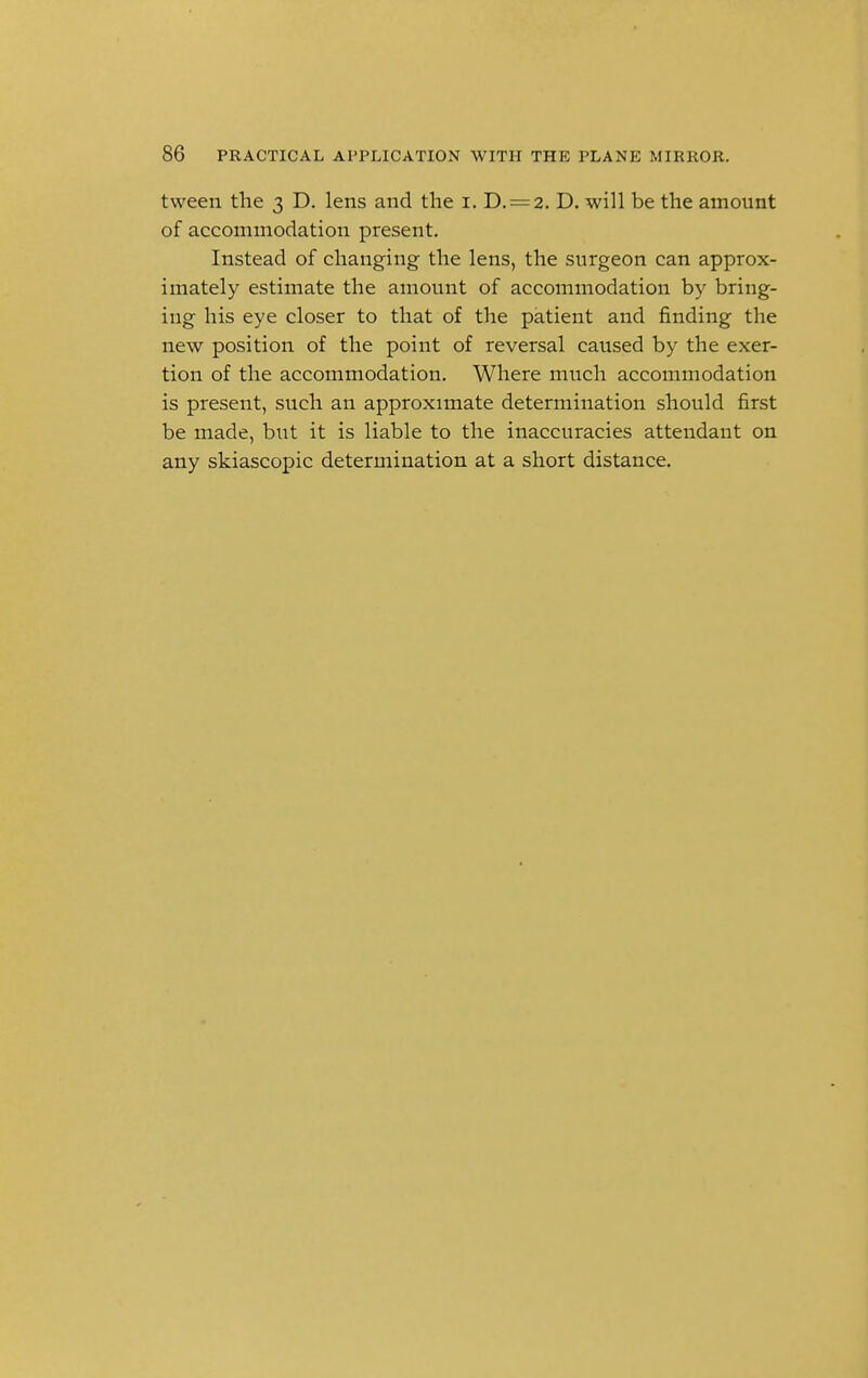 tween the 3 D. lens and the 1. D. = 2. D. will be the amount of accommodation present. Instead of changing the lens, the surgeon can approx- imately estimate the amount of accommodation by bring- ing his eye closer to that of the patient and finding the new position of the point of reversal caused by the exer- tion of the accommodation. Where much accommodation is present, such an approximate determination should first be made, but it is liable to the inaccuracies attendant on any skiascopic determination at a short distance.