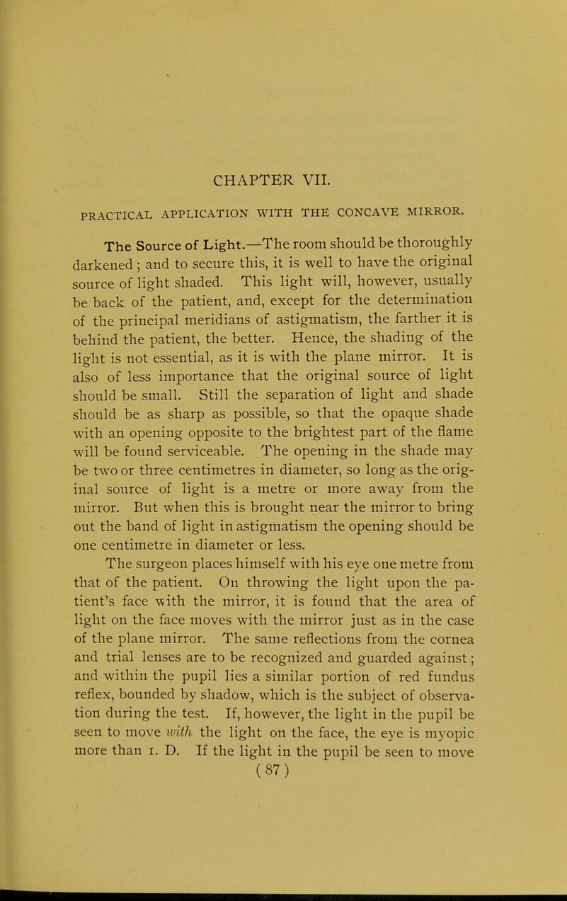 CHAPTER VII. PRACTICAL APPLICATION WITH THE CONCAVE MIRROR. The Source of Light.—The room should be thoroughly darkened ; and to secure this, it is well to have the original source of light shaded. This light will, however, usually be back of the patient, and, except for the determination of the principal meridians of astigmatism, the farther it is behind the patient, the better. Hence, the shading of the light is not essential, as it is with the plane mirror. It is also of less importance that the original source of light should be small. Still the separation of light and shade should be as sharp as possible, so that the opaque shade with an opening opposite to the brightest part of the flame will be found serviceable. The opening in the shade may be two or three centimetres in diameter, so long as the orig- inal source of light is a metre or more away from the mirror. But when this is brought near the mirror to bring out the band of light in astigmatism the opening should be one centimetre in diameter or less. The surgeon places himself with his eye one metre from that of the patient. On throwing the light upon the pa- tient's face with the mirror, it is found that the area of light on the face moves with the mirror just as in the case of the plane mirror. The same reflections from the cornea and trial lenses are to be recognized and guarded against; and within the pupil lies a similar portion of red fundus reflex, bounded by shadow, which is the subject of observa- tion during the test. If, however, the light in the pupil be seen to move ivith the light on the face, the eye is myopic more than i. D. If the light in the pupil be seen to move