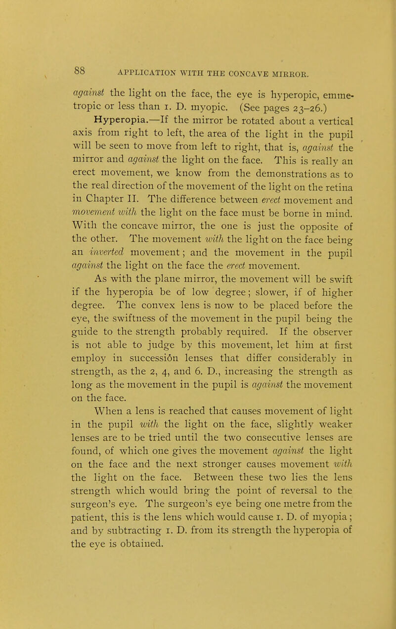 against the light on the face, the eye is hyperopic, emme- tropic or less than i. D. myopic. (See pages 23-26.) Hyperopia.—If the mirror be rotated about a vertical axis from right to left, the area of the light in the pupil will be seen to move from left to right, that is, against the mirror and against the light on the face. This is really an erect movement, we know from the demonstrations as to the real direction of the movement of the light on the retina in Chapter II. The difference between erect movement and movement with the light on the face must be borne in mind. With the concave mirror, the one is just the opposite of the other. The movement with the light on the face being an inverted movement; and the movement in the pupil against the light on the face the erect movement. As with the plane mirror, the movement will be swift if the hyperopia be of low degree; slower, if of higher degree. The convex lens is now to be placed before the eye, the swiftness of the movement in the pupil being the guide to the strength probably required. If the observer is not able to judge by this movement, let him at first employ in succession lenses that differ considerably in strength, as the 2, 4, and 6. D., increasing the strength as long as the movement in the pupil is against the movement on the face. When a lens is reached that causes movement of light in the pupil with the light on the face, slightly weaker lenses are to be tried until the two consecutive lenses are found, of which one gives the movement against the light on the face and the next stronger causes movement with the light on the face. Between these two lies the lens strength which would bring the point of reversal to the surgeon's eye. The surgeon's eye being one metre from the patient, this is the lens which would cause 1. D. of myopia ; and by subtracting 1. D. from its strength the hyperopia of the eye is obtained.