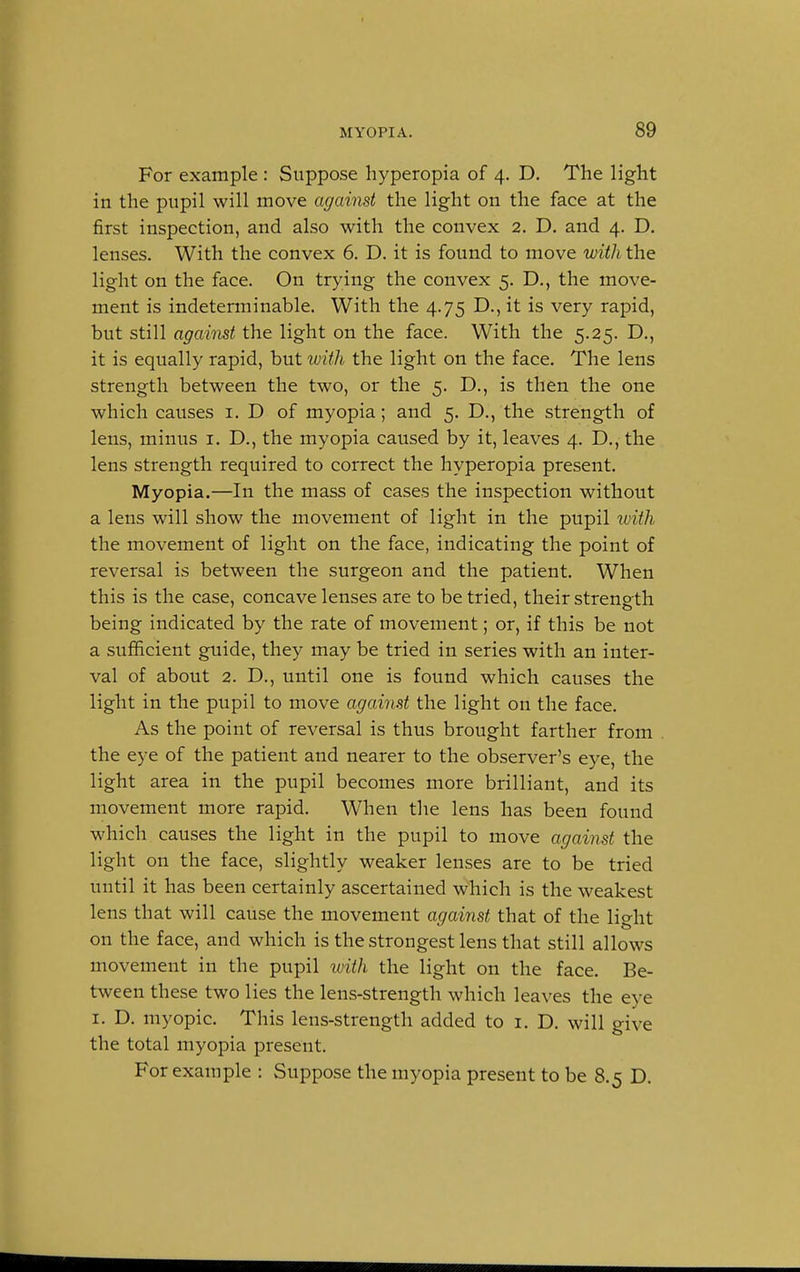 For example : Suppose hyperopia of 4. D. The light in the pupil will move against the light on the face at the first inspection, and also with the convex 2. D. and 4. D. lenses. With the convex 6. D. it is found to move with the light on the face. On trying the convex 5. D., the move- ment is indeterminable. With the 4.75 D., it is very rapid, but still against the light on the face. With the 5.25. D., it is equally rapid, but with the light on the face. The lens strength between the two, or the 5. D., is then the one which causes 1. D of myopia; and 5. D., the strength of lens, minus 1. D., the myopia caused by it, leaves 4. D., the lens strength required to correct the hyperopia present. Myopia.—In the mass of cases the inspection without a lens will show the movement of light in the pupil with the movement of light on the face, indicating the point of reversal is between the surgeon and the patient. When this is the case, concave lenses are to be tried, their strength being indicated by the rate of movement; or, if this be not a sufficient guide, they may be tried in series with an inter- val of about 2. D., until one is found which causes the light in the pupil to move against the light on the face. As the point of reversal is thus brought farther from the eye of the patient and nearer to the observer's eye, the light area in the pupil becomes more brilliant, and its movement more rapid. When the lens has been found which causes the light in the pupil to move against the light on the face, slightly weaker lenses are to be tried until it has been certainly ascertained which is the weakest lens that will cause the movement against that of the light on the face, and which is the strongest lens that still allows movement in the pupil with the light on the face. Be- tween these two lies the lens-strength which leaves the eye 1. D. myopic. This lens-strength added to 1. D. will give the total myopia present. For example : Suppose the myopia present to be 8.5 D.